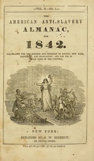 —VOL. II.—NO. 1.—
THE
AMERICAN ANTI-SLAVERY
4 11MAI.1C,
FOR
184 2.
CALCULATED FOR THE HORIZON AND MERIDIAN OF BOSTON, NEW YORK,
BALTIMO^:, AND CHARLESTON: AND FOR USE IN
."'
-^tERT PA*RT OF THE COUNTRY.
• NEW YORK:
PUBLISHED BY S. W. BENEDICT,
12S. FULTON STREET.
Price $23 00 per 1000 ;
$3 00 per hundred,
 