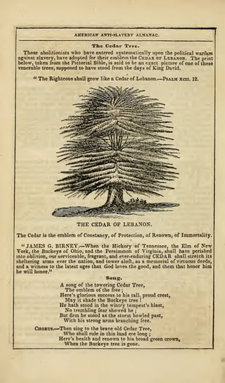 AMERICAN ANTI-SLAVERY ALMANAC.
The Cedar Tree.
Those abolitionists who have entered systematically upon the political warfare
against slavery, have adopted for their emblem the Cedar of Lebanon. The print
below, taken from the Pictorial Bible, is said to be an exact picture of one of these
venerable trees, supposed to have stood from the days of King David.
" The Righteous shall grow like a Cedar of Lebanon.
—
Psalm xcii. 12.
THE CEDAR OF LEBANON.
The Cedar is the emblem of Constancy, of Protection, of Renown, of Immortality.
" JAMES G. BIRNEY.—When the Hickory of Tennessee, the Elm of New
York, the Buckeye of Ohio, and the Persimmon of Virginia, shall have perished
into oblivion, our serviceable, fragrant, and ever-enduring CEDAR shall stretch its
sheltering arms over the nation, and tower aloft, as a memorial of virtuous deeds,
and a witness to the latest ages that God loves the good, and them that honor him
he will honor."
Song.
A song of the towering Cedar Tree,
The emblem of the free ;
Here's glorious success to his tall, proud crest,
May it shade the Buckeye tree !
He hath stood in the wintry tempest's blast,
No trembling fear showed he ;
But firm he stood as the storm howled past,
With his strong arms branching free.
Chorus.—Then sing to the brave old Cedar Tree,
Who shall rule in this land ere long ;
Here's health and renown to his broad green crownf
When the Buckeye tree is gone.
 