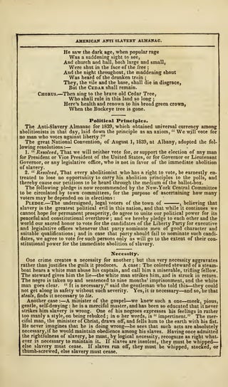 AMERICAN ANTI SLAVERY ALMANAC.
He saw the dark age, when popular rage
Was a saddening sight to see,
And church and hall, both large and small,
Were shut in the face of the free ;
And the night throughout, the maddening shout
Was heard of the drunken train ;
They, the vile and the base, shall die in disgrace,
But the Cedar shall remain.
Chorus.—Then sing to the brave old Cedar Tree,
Who shall rule in this land so long ;
Here's health and renown to his broad green crown,
When the Buckeye tree is gone.
Political Principles.
The Anti-Slavery Almanac for 1839, which obtained universal currency among
abolitionists in that day, laid down the principle as an axiom, " We will vote for
no man who votes against liberty !"
The great National Convention, of August 1, 1S39, at Albany, adopted the fol-
lowing resolutions :
—
1. " Resolved, That we will neither vote for, or support the election of any man
for President or Vice President of the United States, or for Governor or Lieutenant
Governor, or any legislative office, who is not in favor of the immediate abolition
of slavery.
2. " Resolved, That every abolitionist who has a right to vote, be earnestly en-
treated to lose no opportunity to carry his abolition principles to the polls, and
thereby cause our petitions to be heard through the medium of the ballot-box.
The following pledge is now recommended by the New-York Central Committee
to be circulated by town committees, for the purpose of ascertaining how many
voters may be depended on in elections
:
Pledge.—The undersigned, legal voters of the town of , believing that
slavery is the greatest political evil in this nation, and that while it continues we
cannot hope for permanent prosperity, do agree to unite our political power for its
peaceful and constitutional overthrow ; and we hereby pledge to each other and the
world our sacred honor to vote for the candidates of the Liberty Party for executive
and legislative offices whenever that party nominate men of good character and
suitable qualifications ; and in case that party should fail to nominate such candi-
dates, we agree to vote for such persons only as will go to the extent of their con-
stitutional power for the immediate abolition of slavery.
Necessity.
One crime creates a necessity for another ; but this very necessity aggravates
rather than justifies the guilt it produces. A case : The colored steward of a steam-
boat hears a white man abuse his captain, and call him a miserable, trifling fellow.
The steward gives him the lie—the white man strikes him, and is struck in return.
The negro is taken up and sentenced to nine months' imprisonment, and the white
man goes clear. " It is necessary," said the gentleman who told this—they could
not get along in safety without such severity. Yes, it is necessary—and so, he that
steals, finds it necessary to lie.
Another case : —A minister of the gospel—we knew such a one—meek, pious,
gentle, self-denying : he is a merciful master, and has been so educated that it never
strikes him slavery is wrong. One of his negroes expresses his feelings in rather
too manly a style, on being rebuked ; in o her words, is " impertinent." The mer-
ciful man, the minister of Christ, draws off, and fells him to the earth with his fist.
He never imagines that he is doing wrong—he sees that such acts are absolutely
necessary, if he would maintain obedience among his slaves. Having once admitted
the rightfulness of slavery, he must, by logical necessity, recognize as right what-
ever is necessary to maintain it. If slaves are insolent, they must be whipped
—
else slavery must cease. If slaves run off, they must be whipped, stocked, or
thumb-screwed, else slavery must cease.
 