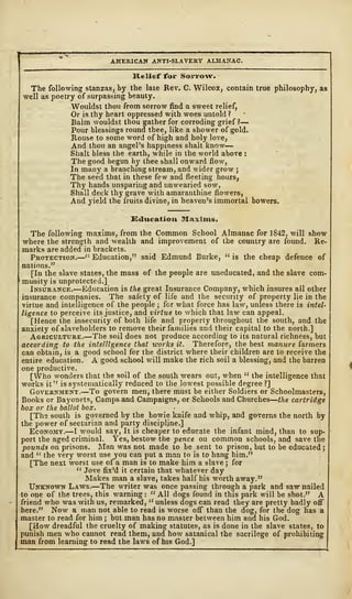 AMERICAN ANTI-SLAVERY ALMANAC.
Relief for Sorrow.
The following stanzas, by the late Rev. C. Wilcox, contain true philosophy, as
well as poetry of surpassing beauty.
Wouldst thou from sorrow find a sweet relief,
Or is thy heart oppressed with woes untold?
Balm wouldst thou gather for corroding grief?
—
Pour blessings round thee, like a shower of gold.
Rouse to some word of high and holy love,
And thou an angel's happiness shalt know
—
Shalt bless the earth, while in the world above :
The good begun by thee shall onward flow,
In many a branching stream, and wider grow ;
The seed that in these few and fleeting hours,
Thy hands unsparing and unwearied sow,
Shall deck thy grave with amaranthine flowers,
And yield the fruits divine, in heaven's immortal bowers.
Education Maxims.
The following maxims, from the Common School Almanac for 1842, will show
where the strength and wealth and improvement of the country are found. Re-
marks are added in brackets.
Protection.—" Education," said Edmund Burke, " is the cheap defence of
nations."
[In the slave states, the mass of the people are uneducated, and the slave com-
munity is unprotected.]
Insurance.—Education is the great Insurance Company, which insures all other
insurance companies. The safety of life and the security of property lie in the
virtue and intelligence of the people ; for what force has law, unless there is intel-
ligence to perceive its justice, and virtue to which that law can appeal.
[Hence the insecurity of both life and property throughout the south, and the
anxiety of slaveholders to remove their families and their capital to the north.]
Agriculture.—The soil does not produce according to its natural richness, but
according to the intelligence that works it. Therefore, the best manure farmers
can obtain, is a good school for the district where their children are to receive the
entire education. A good school will make the rich soil a blessing, and the barren
one productive.
[Who wonders that the soil of the south wears out, when " the intelligence that
works it" is systematically reduced to the lowest possible degree ?]
Government.—To govern men, there must be either Soldiers or Schoolmasters,
Books or Bayonets, Camps and Campaigns, or Schools and Churches
—
the cartridge
box or the ballot box. . •
[The south is governed by the bowie knife and whip, and governs the north by
the power of sectarian and party discipline.]
Economy.—I would say, It is cheaper to educate the infant mind, than to sup-
port the aged criminal. Yes, bestow the pence on common schools, and save the
pounds on prisons. Man was not made to be sent to prison, but to be educated ;
and " the very worst use you can put a man to is to hang him."
[The next worst use of a man is to make him a slave ; for
" Jove fix'd it certain that whatever day
Makes man a slave, takes half his worth away."
Unknown Laws.—The writer was once passing through a park and saw nailed
to one of the trees, this warning :
" All dogs found in this park will be shot." A
friend who was with us, remarked, " unless dogs can read they are pretty badly off
here." Now a man not able to read is worse off than the dog, for the dog has a
master to read for him ; but man has no master between him and his God.
[How dreadful the cruelty of making statutes, as is done in the slave states, to
punish men who cannot read them, and how satanical the sacrilege of prohibiting
man from learning to read the laws of his God.]
 