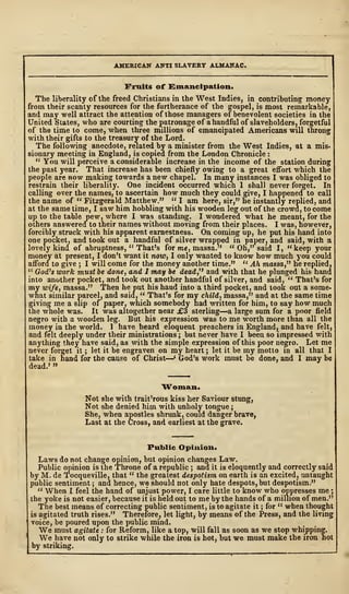 AMERICAN ANTI SLAVERY ALMANAC.
Fruits of Emancipation,
The liberality of the freed Christians in the West Indies, in contributing money
from their scanty resources for the furtherance of the gospel, is most remarkable,
and may well attract the attention of those managers of benevolent societies in the
United States, who are courting the patronage of a handful of slaveholders, forgetful
of the time to come, when three millions of emancipated Americans will throng
with their gifts to the treasury of the Lord.
The following anecdote, related by a minister from the West Indies, at a mis-
sionary meeting in England, is copied from the London Chronicle :
" You will perceive a considerable increase in the income of the station during
the past year. That increase has been chiefly owing to a great effort which the
people are now making towards a new chapel. In many instances I was obliged to
restrain their liberality. One incident occurred which 1 shall never forget. In
calling over the names, to ascertain how much they could give, I happened to call
the name of " Fitzgerald. Matthew." " I am here, sir," he instantly replied, and
at the same time, I saw him hobbling with his wooden leg out of the crowd, to come
up to the table pew, where I was standing. I wondered what he meant, for the
others answered to their names without moving from their places. I was, however,
forcibly struck with his apparent earnestness. On coming up, he put his hand into
one pocket, and took out a handful of silver wrapped in paper, and said, with a
lovely kind of abruptness, " That's for me, massa." " Oh," said I, "keep your
money at present, I don't want it now, I only wanted to know how much you could
afford to give ; I will come for the money another time." " Ah massa," he replied,
" God's work must be done, and 1 may be dead,'' and with that he plunged his hand
into another pocket, and took out another handful of silver, and said, " That's for
my wife, massa." Then he put his hand into a third pocket, and took out a some-
what similar parcel, and said, " That's for my child, massa," and at the same time
giving me a slip of paper, which somebody had written for him, to say how much
the whole was. It was altogether near j£3 sterling—a large sum for a poor field
negro with a wooden leg. But his expression was to me worth more than all the
money in the world. 1 have heard eloquent preachers in England, and have felt,
and felt deeply under their ministrations ; but never have I been so impressed with
anything they have said, as with the simple expression of this poor negro. Let me
never forget it ; let it be engraven on my heart ; let it be my motto in all that I
take in hand for the cause of Christ—' God's work must be done, and I may be
dead.' »
Woman.
Not she with trait'rous kiss her Saviour stung,
Not she denied him with unholy tongue ;
She, when apostles shrunk, could danger brave,
Last at the Cross, and earliest at the grave.
Public Opinion.
Laws do not change opinion, but opinion changes Law.
Public opinion is the Throne of a republic ; and it is eloquently and correctly said
by M. de Tocqueville, that " the greatest despotism on earth is an excited, untaught
public sentiment ; and hence, we should not only hate despots, but despotism."
" When I feel the hand of unjust power, I care little to know who oppresses me ;
the yoke is not easier, because it is held out to me by the hands of a million of men."
The best means of correcting public sentiment, is to agitate it ; for " when thought
is agitated truth rises." Therefore, let light, by means of the Press, and the living
voice, be poured upon the public mind.
We must agitate : for Reform, like a top, will fall as soon as we stop whipping.
We have not only to strike while the iron is hot, but we must make the iron hot
by striking.
 