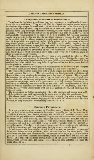 AMERICAN ANTI-SLAVERY ALMANAC.
" They can't talte care of themselves."
Two slaves in Louisiana were let nut by their master, at a considerable distance
from his own residence. They were skilful, intelligent mechanics, and of course
he obtained high wages for their work. What time remained after their daily al-
lotted tasks were finished, they were allowed to have for themselves ; and these
precious hours they employed most industriously, with the view of purchasing their
freedom. When they had accumulated, by patient toil, a sum which they deemed
sufficient, they endeavoured to negotiate with their master; but without success.
Again they went to work ; and after two or three years, were enabled to offer a sum
so large, that they felt almost certain it would tempt him to accede to their wishes.
But he found them too profitable to be lightly parted with ; moreover, whatever
they had of property was in reality his. He might, with perfect impunity, have
taken all their hard-earned wages, and kept them in slavery still, as thousands of
slaveholders had done before him. But whether he doubted their having so much
money as they pretended, or whether he was too honorable to steal more than ninety-
nine hundredths of their earnings, I know not ; at all events, he would not listen to
their proposition on any terms.
Finding they could not purchase liberty, they wisely resolved to take it. The
enterprise was a perilous one ; for through a long line of slave States, they must run
the gauntlet of patrols, blood-hounds, lynchers, jail-keepers, and rifles—and if they
reached the States called free, they must dodge constables and kidnappers, backed
by the glorious Constitution.
They were sufficiently intelligent and well-informed to understand the dangers
they would incur, and to devise a most cunning method of avoiding them.
They made themselves acquainted with a white beggar and made him offers large
enough to secure his secresy. They dressed him in a handsome suit of clothes, and
through his agency purchased a carriage and a fine span of horses. They brought
the carriage to an appointed place, stood hat in hand while he entered, and then
mounted outside, as footman and groom. Of course no patrol thought of challen-
ging such an equipage ; and a white gentleman travelling through the country, at-
tended by his servants, was welcome at all the inns. The obsequiousness of their
manners was an admonition to their brethren in bonds. " Yes, massa," and " Cer-
tainly, massa," were accompanied with the most profound bows, and spoken in the
humblest tones.
The trio arrived in Buffalo unmolested ; there the carriage and horses were sold ;
aDd the white beggar paid handsomely for consenting to play the gentleman.
The slaves passed over to Victoria's dominions, whence they wrote a very friend-
ly letter to their whilom master, begging that he would feel no uneasiness on their
account, as they were most comfortably situated.
—
l. m. c.
Southern Paymasters.
At a late anti-slavery convention in Hamilton county, Ohio, S. P. Chase, Esq.,
said he had endeavored to ascertain the amount annually lost by the counties of
Hamilton, Clermont, and Brown, through the inability of southern planters and
merchants to pay their debts, contracted for produce and merchandise sold to them
on credit from those counties, and that so far as he could find data, the sum teas
equal to the taxes paid by those counties. The Hon. Thomas Morris confirmed this
statement, and said moreover, that it was in reality greater than the amount of
taxes thus paid. The daily professional business of these gentlemen is extending
to all these counties, and they have every facility to ascertain the fact
In looking over the June number of the Knickerbocker, we perceive the names of
delinquent subscribers are published, with the sums that are due from each. The
whole sum due from such subscribers in the number before us, is $173, of which sum
$145 50 is due from southern subscribers, which is more than five-sixths of the
whole. It is believed that there are ten numbers of the Knickerbocker taken at the
north, where there is one at the south. If so, then we have indebted ess from the
south about 60 to 1.
 