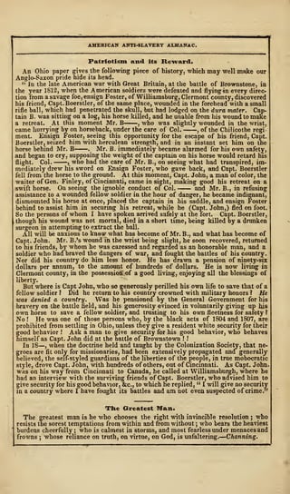 AMERICAN ANTI-SLAVERY ALMANAC.
Patriotism and its Reward,
An Ohio paper gives the following piece of history, which may well make our
Anglo-Saxon pride hide its head.
" In the late American war with Great Britain, at the battle of Brownstone, in
the year 1812, when the American soldiers were defeated and flying in every direc-
tion from a savage foe, ensign Foster, of Williamsburg, Clermont county, discovered
his friend, Capt.Boerstler, of the same place, wounded in the forehead with a small
rifle ball, which had penetrated the skull, but had lodged on the dura mater. Cap-
tain B. was sitting on a log, his horse killed, and he unable from his wound to make
a retreat. At this moment Mr. B , who was slightly wounded in the wrist,
came hurrying by on horseback, under the care of Col. , of the Chilicothe regi-
ment. Ensign Foster, seeing this opportunity for the escape of his friend, Capt.
Boerstler, seized him with herculean strength, and in an instant set him on the
horse behind Mr. B . Mr. B. immediately became alarmed for his own safety,
and began to cry, supposing the weight of the captain on his horse would retard his
flight. Col. , who had the care of Mr. B., on seeing what had transpired, im-
mediately drew his sword on Ensign Foster, who gave back, and Capt. Boerstler
fell from the horse to the ground. At this moment, Capt. John, a man of color, the
waiter of Gen. Finley, of Cincinnati, came in sight, making good his retreat oir a
swift horse. On seeing the ignoble conduct of Col. and Mr. B., in refusing
assistance to a wounded fellow soldier in the hour of danger, he became indignant,
dismounted his horse at once, placed the captain in his saddle, and ensign Foster
behind to assist him in securing his retreat, while he (Capt. John,) fled on foot.
So the persons of whom I have spoken arrived safely at the fort. Capt. Boerstler,
though his wound was not mortal, died in a short time, being killed by a drunken
surgeon in attempting to extract the ball.
All will be anxious to know what has become of Mr. B., and what has become of
Capt. John. Mr. B.'s wound in the wrist being slight, he soon recovered, returned
to his friends, by whom he was caressed and regarded as an honorable man, and a
soldier who had braved the dangers of war, and fought the battles of his country.
Nor did his country do him less honor. He has drawn a pension of ninety-six
dollars per annum, to the amount of hundreds of dollars. He is now living in
Clermont county, in the possessioff.of a good living, enjoying all the blessings of
liberty.
But where is Capt John, who so generously perilled his own life to save that of a
fellow soldier? Did he return to his country crowned with military honors? He
was denied a country. Was he pensioned by the General Government for his
bravery on the battle field, and his generosity evinced in voluntarily giving up his
own horse to save a fellow soldier, and trusting to his own fleetness for safety ?
No  He was one of those persons who, by the black acts of 1804 and 1807, are
prohibited from settling in Ohio, unless they give a resident white security for their
good behavior ! Ask a man to give security for his good behavior, who behaves
himself as Capt. John did at the battle of Brownstown ! I
In 18—, when the doctrine held and taught by the Colonization Society, that ne-
groes are fit only for missionaries, had been extensively propagated and generally
believed, the self-styled guardians of the liberties of the people, in true mobocratic
style, drove Capt. John, with hundreds of others, out of Cincinnati. As Capt. John
was on his way from Cincinnati to Canada, he called at Williamsburgh, where he
had an interview with the surviving friends of Capt. Boerstler, who advised him to
give security for his good behavior, &c, to which he replied, " I will give no security
in a country where I have fought its battles and am not even suspected of crime."
The Greatest Man.
The greatest man is he who chooses the right with invincible resolution ; who
resists the sorest temptations from within and from without ; who bears the heaviest
burdens cheerfully ; who is calmest in storms, and most fearless under menaces and
frowns ; whose reliance on truth, on virtue, on God, is unfaltering.
—
Channing.
 