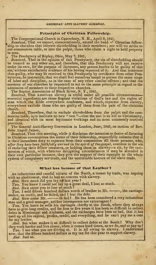 AMERICAN ANTI SLAVERY ALMANAC.
Principles of Christian. Fellowship.
The Congregational Church in Canterbury, N. H., April 9, 1841,
Resolved, That we cannot, conscientiously, extend the hand ^ r
Chrsstian fellow-
ship to churches that tolerate slaveholding in their members ; nor will we invite to
our communion table, or into the pulpit, those who claim a right to hold property
in man.
, The Presbytery of Ripley, Ohio, May 7, 1841
,
Resolved, That in the opinion of this Presbytery, the sin of slaveholding should
be treated as any other sin, and therefore, that this Presbytery will not receive
under its care, for the purpose of licensure, any person known to be guilty of this
sin/ without satisfactory evidence of his having repented of it. And that ministers
thus guilty, who may be received to this Presbytery by certificate from other Pres-
byteries, be instructed, that we shall feel ourselves bound to pursue the same steps
of labor and discipline, as in the case of any other similar offence ; and that the
sessions of our churches be requested to act on the same principle in regard to the
admission of members to their respective churches.
The Baptist Association of Black River, N. Y., 1841,
Resolved, That American slavery is sinful under all possible circumstances
—
essential ingredients are those flagrant violations of God's law and the rights of
man which the Bible everywhere condemns, and- which, separate from slavery,
everywhere exclude those who are guilty of them from the pale of the christian
church.
Resolved, Therefore, that to exclude slaveholders from the pulpit and the com-
munion table, is^to institute no new " test "—that the test is as old as Christianity,
and identical with its most legitimate workings aud its most commonly received
practices.
The General Anti-Slavery Convention in London, June, 1840, on motion of Rev.
John Angell James,
Resolved, That this meeting, while it disclaims the intention or desire of dictating
to Christian communities the terms of their fellowship, respectfully submits that it
is their incumbent duty to separate from their communion dll those persons, who,
after they have been faithfully warned in the spirit of tke?gospel, continue in the sin
of enslaving their fellow creatures, or holding them in slavery—a sin, by the com-
mission of which, with whatever mitigating circumstances it maybe attended in
their own particular instance, they give the support of their example to the whole
system of compulsory servitude, and the unutterable horrors of the slave trade.
What has become of that Leather 1
An industrious and careful citizen of the North, a tanner by trade, was arguing
with an abolitionist, that he had no concern with slavery.
Abol. How much did you lay up last year ?
Tan. You know I could not lay up a great deal, I lost so much.
Abol. How came you to lose so much ?
Tan. I sold fifteen hundred dollars worth of leather to Mr. , the carriage-
maker, on credit, and he failed, and I lost the debt.
Abol. How came Mr. lb fail? He has been considered a very industrious
man and a good manager, neither intemperate nor extravagant?
Tan. You know he sells his carriages chiefly at the South, where they always
have to give long credits, and for four or five years it has been so difficult to collect
debts in Mississippi and Alabama, and the exchanges have been so bad, that it has
used up all his capital, profits, credit; and everything, and he can't pay me a cent
for my leather.
Abol. But what makes it so difficult to collect debts at the South? Why don't
they work harder and live closer, when it comes hard times, as we do, and so pay up ?
Tan. I see what you are driving at. It is all owing to slavery. I understand
now, that the fifteen hundred dollars is my tax for this year to support slavery.
Abol. Just so.
 