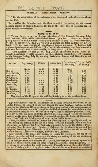 /TPC
es , 5579 (iZfS)
AMERICAN ANTI-SLAVERY ALMANAC.
%* For the calculations of this Almanac we are indebted to the Christian Alma-
nae for 1842.
Note.—Use the Calendar under the State in which you reside, and the corres-
ponding column of Moon's Phases at the top of the page, and no calendar can be
more simple or convenient.
Eclipses in 1842.
I. Three Eclipses of the Sun—At the time of New Moon, in January, July,
and December, all invisible in the United States. (1.) Jan. 11, annular at the south
pole ; visible in South Africa ; central and annular in long. W. from Greenwich,
57° 28' ; S. lat. 88° 41'. (2.) July 8, will be central and total E. long. 77° 27', N.
lat. 51° 47', and pass central and total through Europe and Asia. At London, 9.61
digits eclipsed on sun's south limb. (3.) Dec. 31, visible throughout South America
and New Zealand ; centrai and annular, W. long. 104° 21', S. lat. 33° 18'.
II. Two Eclipses of the Moon.—(1.) Jan. 26, at the time of Full Moon, in-
visible in America ; visible in nearly the whole Eastern hemisphere. (2.) Eclipse
of the Moon on Friday, July 22, morning ; invisible at Boston and New- York, but
visible as follows
:
PLACES. Beginning. Middle. Moon Sets.
Duration of
visibility.
Digits Ecl'd
at setting.
H. M. h. m. H. M. H. M
Detroit, 4 14 ... 4 44 30 2.38
Philadelphia, 4 44 ... 4 49 05 0.45
Baltimore, 4 38 ... 4 51 13 1.08
Pittsburgh. 4 25 . . . 4 49 24 1.97
Charleston, 4 25 ... 5 08 43 2.96
Cincinnati, 4 07 . . . 4 53 46 3.06
Nashville, 3 58 5 01 5 01 1 03 3.45
Mobile, 3 51 4 54 5 14 1 23 3.08
St. Louis, 3 45 4 48 4 55 1 10 3.35
New Orleans, 3 44 4 47 5 16 1 32 2.67
Natchez, 3 39 4 42 5 12 1 33 2.62
Magnitude of the Eclip se at the middle, 3.456 digit s on the southern limb.
fpf The Calendar page in this Almanac is adapted for nse in every part of the
United States. It is based on the fact, that, in the same Latitude, that is, onaline
running due East and West, the Sun and Moon rise and set at the same viomentby
the clock or Almanac, not only throughout the United States, but around the world
—
the variations being so small as to be of no importance for ordinary purposes. Thus,
if on any day the sun rises at Boston at five minutes past six, it rises at five minutes
past six on the same line of latitude westward throughout the States of Massachu-
setts, New-York, and Michigan, and so on to the Pacific Ocean.
Hence, a Calendar adapted to Boston for New-England, is equally adapted, as
to the rising and setting of the sun and moon, for use in Northern New- York and
Michigan. A Calendar for New-York city is adapted for use in the States of Penn-
sylvania, Ohio, Indiana, and Illinois. A Calendar for Baltimore is adapted for
Virginia, Kentucky, and Missouri. And a Calendar for Charleston will answer for
North Carolina, Tennessee, Georgia, Alabama, and Louisiana.
Wherever, then, the reader may reside, by looking for the State at the top of the
Calendar page, he will find underneath the rising and setting of the sun and moon
sufficiently accurate for all practical purposes.
The changes, fulls, and quarters of the Moon, however, are governed by another
principle, and are essentially the same for all places on the same Longitude, u
is, on any line extending due north and south. Thus, the moon's phases for Charles- j-
ton suit Pittsburgh, &c. Any phasis takes place at the same instant of absolute I
 