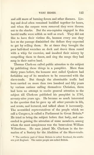 WEST INDIES. 125
and still more of burning fevers and other diseases. Liv-
ing and dead often remained huddled together for hours,
and when the corpses were removed they were thrown
out to the sharks. But the sea-captains engaged in this
horrid traffic were selfish as well as cruel. They did not
like to have their victims die, because every one they
lost on the passage diminished the dollars they expected
to get by selling them. So at times they brought the
poor half-dead wretches on deck and drove them round
with a whip for exercise, and insulted their misery by
compelling them to dance, and sing the songs they had
sung in their native land.
Thomas Clarkson called public attention to the subject
by publishing these things in a pamphlet. More than
thirty years before, the humane sect called Quakers had
forbidden any of its members to be connected with the
slave-trade. But though the abominable traffic had
been carried on more than two hundred and fifty years
by various nations calling themselves Christian, there
had been no attempt to excite general attention to the
subject till Clarkson published his pamphlet in 1786,
seventy-nine years ago. He became so much interested
in the question that he gave up all other pursuits in life,
and wrote, and lectured, and talked about it incessantly.
The assembled representatives of the people which we
call a Congress, is called a Parliament in Great Britain.*
He tried to bring the subject before that body, and suc-
ceeded in gaining the attention of some members, among
whom the most conspicuous was the benevolent William
Wilberforce. He soon joined Mr. Clarkson in the for-
mation of a Society for the Abolition of the Slave-trade.
* The northern part of Great Britain is called Scotland, the south-
ern pnrt England. The entire people are called British.
 
