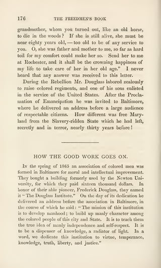 176 THE FREEDMEN'S BOOK
grandmother, whom you turned out, like an old horse,
to die in the woods? If she is still alive, she must be
near eighty years old, —too old to be of any service to
you. O, she was father and mother to me, so far as hard
toil for my comfort could make her so. Send her to me
at Rochester, and it shall be the crowning happiness of
my life to take care of her in her old age." I never
heard that any answer was received to this letter.
During the Rebellion Mr. Douglass labored zealously
to raise colored regiments, and one of his sons enlisted
in the service of the United States. After the Procla-
mation of Emancipation he Avas invited to Baltimore,
where he delivered an address before a large audience
of respectable citizens. How different was free Mary-
land from the Slavery-ridden State which he had left,
secretly and in terror, nearly thirty years before !
HOW THE GOOD WORK GOES ON.
Lsr the spring of 1865 an association of colored men was
formed in Baltimore for moral and intellectual improvement.
They bought a building formerly used by the Newton Uni-
versity, for which they paid sixteen thousand dollars. In
honor of their able pioneer, Frederick Douglass, they named
it " The Douglass Institute." On the day of its dedication he
dehvered an address before the association in Baltimore, in
the course of which he said :
" The mission of this institution
is to develop manhood ; to build up manly character among
the colored people of this city and State. It is to teach them
the true idea of manly independence and self-respect. It is
to be a dispenser of knowledge, a radiator of light. In a
word, we dedicate this institution to virtue, temperance,
knowledge, truth, hberty, and justice."
 