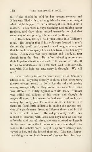 182 THE FREEDMEN'S BOOK.
fall if she should be sold by her present owners ; and
Ellen was filled with great anguish whenever she thought
what might happen to her children, if she should be a
mother. They were always thinking and talking about
freedom, and they often prayed earnestly to God that
some way of escape might be opened for them.
In December, 1848, a bold plan came into William's
mind. He thousfht that if his wife were dressed in men's
clothes she could easily pass for a white gentleman, and
that he could accompany her on her travels as her negro
slave. Ellen, who was very modest and timid, at first
shrank from the idea. But, after reflecting more upon
their hopeless situation, she said :
" It seems too difficult
for us to undertake ; but I feel that God is on our side,
and with His help we may carry it through. We will
try."
It was contrary to law for white men in the Southern
States to sell anything secretly to slaves ; but there were
always enough ready to do it for the sake of getting
money, —especially as they knew that no colored man
was allowed to testify against a white man. William
was . skilful and diligent at his trade ; and though his
wages all went to his master, he had contrived to lay up
money by doing jobs for others in extra hours. He
therefore found little difficulty in buying the various arti-
cles of a gentleman's dress, at different times and in dif-
ferent parts of the town. He had previously made Ellen
a chest of drawers, with locks and key ; and as she was
a favorite and trusted slave, she was allowed to keep it
for her own use in the little room where she slept. As
fast as the articles were bought they were secretly con-
veyed to her, and she locked them up. The next impor-
tant thing was to obtain leave of absence for a few days.
 