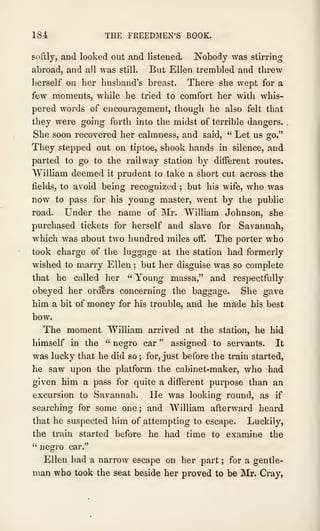 184 THE FKEEDMEN'S BOOK.
softly, and looked out and listened. Nobody was stirring
abroad, and all was still. But Ellen trembled and threw
herself on her husband's breast. There she wept for a
few moments, while he tried to comfort her with whis-
pered words of encouragement, though he also felt that
they were going forth into the midst of terrible dangers.
.
She soon recovered her calmness, and said, " Let us go."
They stepped out on tiptoe, shook hands in silence, and
parted to go to the railway station by different routes.
William deemed it prudent to take a short cut across the
fields, to avoid being recognized ; but his wife, who was
now to pass for his young master, went by the public
road. Under the name of Mr. William Johnson, she
purchased tickets for herself and slave for Savannah,
which was about two hundred miles off. The porter who
took charge of the luggage at the station had formerly
wished to marry Ellen ; but her disguise was so complete
that he called her " Young massa," and respectfully
obeyed her orders concerning the baggage. She gave
him a bit of money for his trouble, and he made his best
bow.
The moment William arrived at the station, he hid
himself in the " negro car " assigned to servants. It
was lucky that he did so ; for, just before the train started,
he saw upon the platform the cabinet-maker, who had
given him a pass for quite a different purpose than an
excursion to Savannah. He was looking round, as if
searching for some one ; and William afterward heard
that he suspected him of attempting to escape. Luckily,
the train started before he had time to examine the
" negro car."
Ellen had a narrow escape on her part ; for a gentle-
man who took the seat beside her proved to be Mr. Cray,
 