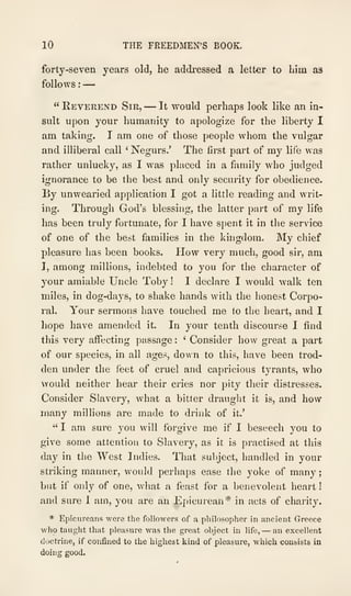 10 THE FREEDMEN'S BOOK.
forty-seven years old, he addressed a letter to him as
follows :
—
" Reverend Sir, —It would perhaps look like an in-
sult upon your humanity to apologize for the liberty I
am taking. I am one of those people whom the vulgar
and illiberal call ' Negurs.' The first part of my life was
rather unlucky, as I was placed in a family who judged
ignorance to be the best and only security for obedience.
By unwearied application I got a little reading and writ-
ing. Through God's blessing, the latter part of my life
has been truly fortunate, for I have spent it in the service
of one of the best families in the kingdom. My chief
pleasure has been books. How very much, good sir, am
I, among millions, indebted to you for the character of
your amiable Uncle Toby ! I declare I would walk ten
miles, in dog-days, to shake hands with the honest Corpo-
ral. Your sermons have touched me to the heart, and I
hope have amended it. In your tenth discourse I find
this very affecting passage :
'
Consider how great a part
of our species, in all ages, down to this, have been trod-
den under the feet of cruel and capricious tyrants, who
AYOuld neither hear their cries nor pity their distresses.
Consider Slavery, what a bitter draught it is, and how
many millions are made to drink of it.'
" I am sure you will forgive me if I beseech you to
give some attention to Slavery, as it is practised at this
day in the West Indies. That subject, handled in your
striking manner, would perhaps ease the yoke of many
but if only of one, what a feast for a benevolent heart
and sure 1 am, you are an Epicurean* in acts of charity.
* Epicureans were the followers of u pliilosopher in ancient Greece
who taught that pleasure was the great object in life, — an excellent
doctrine, if confiaed to the highest kind of pleasure, which consists in
doing good.
 