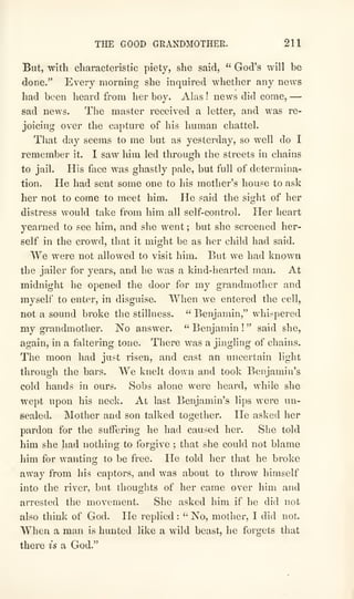 THE GOOD GRANDMOTHER. 211
But, with characteristic piety, she said, " God's will be
done." Every morning she inquired whether any news
had been heard from her boy. Alas ! news did come, —
sad news. The master received a letter, and was re-
joicing over the caj^ture of his human chattel.
That day seems to me but as yesterday, so well do I
remember it. I saw him led through the streets in chains
to jail. His face was ghastly pale, but full of determina-
tion. He had sent some one to his mother's house to ask
her not to come to meet him. He said the sight of her
distress would take from him all self-control. Her heart
yearned to see him, and she went ; but she screened her-
self in the crowd, that it might be as her child had said.
We were not allowed to visit him. But we had known
the jailer for years, and he was a kind-hearted man. At
midnight he opened the door for my grandmother and
myself to enter, in disguise. When we entered the cell,
not a sound broke the stillness. " Benjamin," whispered
my grandmother. No answer. " Benjamin !
" said she,
again, in a faltering tone. There was a jingling of chains.
The moon had just risen, and cast an uncertain light
through the bars. We knelt down and took Benjamin's
cold hands in ours. Sobs alone were heard, while she
wept upon his neck. At last Benjamin's lips were un-
sealed. Mother and son talked together. He asked her
pardon for the suffering he had caused her. She told
him she had nothing to forgive ; that she could not blame
him for wanting to be free. He told her that he broke
away from his captors, and was about to throw himself
into the river, but thoughts of her came over him and
arrested the movement. She asked him if he did not
also think of God. He replied :
" No, mother, I did not.
When a man is hunted like a wild beast, he forgets that
there is a God."
 
