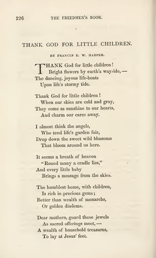 226 THE FREEDMEN'S BOOK.
THANK GOD FOR LITTLE CHILDREN.
BY FKANCES E. W. HARPER.
'^HANK God for little children
!
i Bright flowers by earth's wayside, —
The dancing, joyous life-boats
Upon life's stormy tide.
Thank God for little children !
When our skies are cold and gray,
They come as sunshine to our hearts,
And charm our cares away.
I almost think the angels.
Who tend life's garden fair,
Drop down the sweet wild blossoms
That bloom around us here.
It seems a breath of heaven
" Round many a cradle lies,"
And every little baby
Brings a message from the skies.
The humblest home, with children.
Is rich in .precious gems
;
Better than wealth of monarchs,
Or golden diadems.
Dear mothers, guard these jewels
As sacred offerings meet, —
A wealth of household treasures,
To lay at Jesus' feet.
 