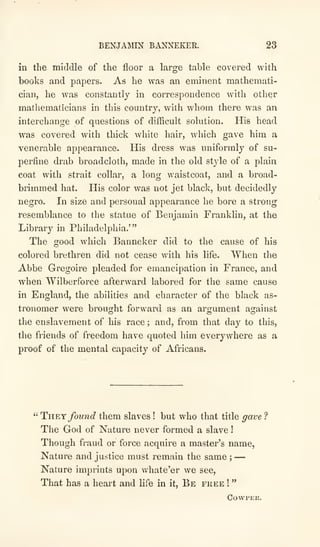 BENJAMIN BANNEKER. 23
in the middle of the floor a large table covered with
books and papers. As he was an eminent mathemati-
cian, he was constantly in correspondence with other
mathematicians in this country, with whom there was an
interchange of questions of difficult solution. His head
was covered with thick white hair, which gave him a
venerable appearance. His dress was uniformly of su-
perfine drab broadcloth, made in the old style of a plain
coat with strait collar, a long waistcoat, and a broad-
brimmed hat. His color was not jet black, but decidedly
negro. In size and personal appearance he bore a strong
resemblance to the statue of Benjamin Franklin, at the
Library in Philadelphia.'"
The good which Banneker did to the cause of his
colored brethren did not cease with his life. When the
Abbe Gregoire pleaded for emancipation in France, and
when Wilberforce afterward labored for the same cause
in England, the abilities and character of the black as-
tronomer were brought forward as an argument against
the enslavement of his race ; and, from that day to this,
the friends of freedom have quoted him everywhere as a
proof of the mental capacity of Africans.
" Tyl¥.y found them slaves ! but who that title gave ?
The God of Nature never formed a slave !
Though fraud or force acquire a master's name,
Nature and justice must remain the same ;
—
Nature imprints upon whate'er we see.
That has a heart and life in it. Be fkee !
"
COVVPER.
 