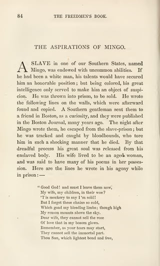 84 THE FREEDMEN'S BOOK.
THE ASPIRATIONS OF MINGO.
A SLAVE in one of our Southern States, named
Mingo, was endowed with uncommon abilities. If
he had been a white man, his talents would have secured
him an honorable position ; but being colored, his great
intelligence only served to make him an object of suspi-
cion. He was thrown into prison, to be sold. He wrote
the following lines on the walls, which were afterward
found and copied. A Southern gentleman sent them to
a friend in Boston, as a curiosity, and they were published
in the Boston Journal, many years ago. The night after
Mingo wrote them, he escaped from the slave-prison ; but
he was tracked and caught by bloodhounds, who tore
him in such a shocking manner that he died. By that
dreadful process his great soul was released from his
enslaved body. His wife lived to be an aged* woman,
and was said to have many of his poems in her posses-
sion. Here are the lines he wrote in his agony while
in prison :
—
" Good God ! and must I leave them now,
My wife, my children, in their woe?
'T is mockery to say I 'm sold
!
But I forget these chains so cold,
Which goad my bleeding limbs ; though high
My reason mounts above the sky.
• Dear wife, they cannot sell the rose
Of love that in my bosom glows.
Remember, as your tears may start,
They cannot sell the immortal part.
Thou Sun, which lightest bond and free,
 