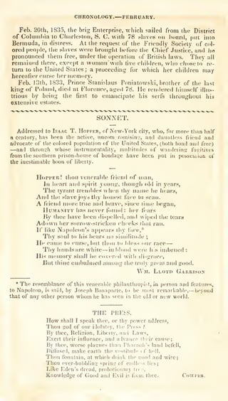 CHRONOLOGY.—FEBRUARY.
Feb. 20th, 1835, the brig Enterprise, which sailed from the District
of Cohiinltia to CliJirle.«ton, S. C. with 78 tilaves on Ixiard, put into
Bermuda, in distress. At the request of the Friendly Society of col-
ored people, tiie sl.ive.s were brought before the Chief Justice, and he
pronounced them free, under the uperation of British laws. They all
remained there, exce|)t a woman with tive chil<h-en, who chose to re-
turn to the United States ; a proceeding for which her children may
hereafter curse her mernorv.
Feb. 13th, 1833, Prince Stanislaus Poniatowski, brother of the last
king of Pohiud, died at Fh)reiic.e, aged 78. He rendered himself illus-
trious by being the first to emancipate iiis serfs throughout his
extensive estates.
SONNET.
Addressed to Isaac T. Hopper, of New-York city, who, for more than half
a century, has been the active, unconiiromisin.', and dauntless friend and
advocate of the colored population of t!ie United States, (both bond and free)
—and through wliose instrumentality, mviliitudcs of wandering fugitives
from the southern prison-house of bondage have been put in possessioa of
the inestimable boon of liberty.
Hopper! thou venerable friend of man,
III heart and spirit young, ihoiigli old in years,
The tyrant treiidiles wiicn thy name he hears,
And tin! slave joys thy honest face to scan.
A friend more true and brave, since lime began,
HuMAMTY has never fuiniil : her fiars
By thee have been dispelled, and wiped the tears
Adown her snii-()w-slricken cheeks ihat ran.
If like Napoleon's a|)pears thy fiice,*
Thy soul to his bears no siiiillim.le ;
lie came to curse, but thou to bless dur race —
Thy handsare white —in idood uen; his imbrued:
His mismory shall be covered witli disgiMce,
Uut thine embalmed among the truly ^reat and good.
VVm. Lloyd Garrison
* The resemblance of this venerable philanlinopiNt, in ])erson and featnres,
to Napoleon, is said, by Joscpli Bonaparte, to be most remarliabic,—beyoiiJ
that of any other person whom he has seen in the old or new world.
THE PRESS.
How shall I speak thee, or thy power address,
Thou god of our idolatry, the Press ?
By thee. Religion, Liberty, and Lav«,
Exert their influence, and advance I heir cause;
By thee, worse plasues than Pharaoh's land befell,
PiSused, make earth the vestibule ( f hell.
Thou fountain, at wliich diink liie num] and wise;
Thou ever-bubbling spring' of endler-s lies;
Like Eden's dread, probntionary Ircf,
Knowledge of Good and Evil is f.oin thee. Cowpkr.
 