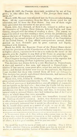 CHRONOLOGY.—MARCH,
March 2d, 1807, the Foreign slave trade prohibited by act of Con-
gress ;
to take elfect Jan. 1st, 1808. " The foretgii slave trade, I
mean, sir."
Marcli 1820, Mi.-soiiri was admitted into the Union asa slaveholding
State. All the representatives from the Slave States voted for the
admissiorr, and 14 from the Free States. Any two of them might
have prevented this extension of our great curse.
March, 1841, Gov. Seward, of New-York, refused to deliver up to
the Executive of Virginia, Peler Johnson, Edward Smith, and Isaac
Gansey, charged with the crime of stealing a slave. The reason as-
sigoed for refusal was that stealing a slave, witliin the jurisdiction, and
against the laws of Virginia, is not a felony, or other crime, within the
meaning of the second section of the fourth article of the Constitution
of the United Slates. A long official correspondence ensued, distin-
guished on Gov. Seward's part by great courtesy and dignity,
combined Avith firmness.
March 1st, 1812, the Supreme Court of the United States decid-
ed that the provisions in the Constitution of the United States, relative
to fugitive slaves, executes itself so f;u' as to aulhorist the oicner or his
agent to seize the fugitive in any State of the Union as property : —and
that no State iavv is constitutional which intetferes with such right.
That Congress having hii^islated, sucli legirilation is the supreme law
of the land, excluding all State legislation upon the sid)ject.
This decision was drawn forth by a suit Maryland vs. Pennsylvania.
A slave girl married a free man, and removed to Pennsylvnnia. A
relative of her master, some years after, seized her and her children as
slaves; and thout^h the latter were born in Peiinsylvania, the Supreme
Court decided that those who carried them oti' were not kidnappers.
This decision has greatly emboldened slave-hunters, and increased the
dangers of the colored population.
Marcii 21st, 1842, Joshua R. Giddings, of Ohio, submitted to Con-
gress certain resolutions concerning the Creole. They purported that
the Federal government had jurisdiction overall subjects of commerce
and navigation on the high seas ; that when the Creole left the territo-
rial jurisdiction of Virginia, the slave laws u^ that State ceased to have
jurisdiction over those on board said brig; and that, in resuming their
natural right to personal liberty, they had violated no law of the United
States, to which alone they were amenable.
This excited arcat uproar; and there was immediate demand that
Mr. Giddings should he censured. At first, they showed no disposition
to allow him a ciiance to defend himself; but growing couh^r nexn day,
it was graciously intimated that it might be allowed as a favor. But
Mr. G. would either speak as a matter of right, or not at all. This
not being accorded, he resigned his seat, and returned to Oiiio. lie
was soon sent back, however, by an overwhelming majority.
A Temperance Gem.—S. J. May, talkin? with a young man on the use
of wiae, thus stated the complete argainent in a few emphatic words: '"
If
it is a f:nialt sacritice for you to give up drinking wine, do it for tiic sake
of others ; if it is a great sacrifice, do it for your oiim sake."
The world has heard the tocsin of truth and is awaking. Man is felt to
be MAN—whether European prejudice frown upon him on account of his
station, or American prejudice because of his color.—Cliarles Fatten.
 