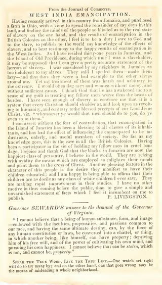 From the Journal of Commerce.
WEST INDIA EMANCIPATION.
Having recently arrived in tliis country from Jamaica, and purchased
a farm in^'ohio, with a view to spend the remainder of my days in this
land, and finding the minds of the people so Winded as to the real state
of slavery on tlie one hand, and the results of emancipation in the.
British Colonies on the other, I feel it to be a duty I owe to God and
to the slave, to publish to the world my knowledge of the eflccts of
slavery, and to bear testimony to the happy results of emancipation in
the West Indies. As I have' resided thirty-one years in Jamaica, and
the Island of Old Providence, during which time I was a slaveholder,
it may be supposed that I can give a pretty accurate statement of the
horrors of slavery. I was considered by my neighbors in Jamaica as
too indulgent to my slaves. They said I spoiled them—made them
lazy
—and that thiJs they were a bad example to the other slaves
around me. Yet ray treatment of them was harsh and arbitrary in
the extreme. I would often flog men and women without mercy, and
without sufficient cause. I thank G-od that he has awakened me to a
sense of my guilt in treating my fellow men worse than the beasts of
burden. I'have seen enough of slavery to convince me that it is a
system that every Christian should shudi^er at, and look upon as revolt-
ing to humanity, and contrary tothe blessed precepts of our Lord Jesus
Christ, viz. "whatsoever ye would that men should do to you, do ye
even so to them."
I can assert without the fear of contradiction, that emancipation in
the Island of Jamaica has been a blessing to all classes of its inhabi-
tants, and has had the effect of influencing the emancipated to be in-
dustrious, orderly, and useful members of society. So far as my
knowledge goes, this is the case in all the British Colonies. Having
been a participator in the sin of holding my fellow men in cruel bon-
dage, I rejoice and thank God that the blacks in Jamaica are now the
happiest class of peasantry, I believe in the world. They are seizing
with avidity the means winch are employed to enlighten their minds
and point them to the cross of Christ. Another pleasing feature in the
character of this people is the desire they manifest to have then-
children educated; and I am happy in being able to affirm that their
children are as docile as any class of white children I ever saw. They
are making rapid improvement in their studies. I have no other
motive in Thus coming before the public, than to give a simple and
unvarnished statement of facts which I feel it incumbent on me to
publish.
P- LIVINGSTON.
Governor SEWARD'S answer to the demand of the Governor
of Virginia.
" I cannot believe that a being of human substance, form, and image
endowed with the (acuities, propensities, and passions common to
our race, and having the same ultimate destiny, can, by the force of
any human constitution or laws, be converted into a chattel, or thing,
in which another being, like himself, can have property ; depriving
him of his free will, and of the power of cultivating his own mind, and
pursuing
his own happiness. I cannot believe that can be stolen^ which
IS not, and cannot be, property^
Speak the True Word, Live the True Life.—One watch set right
will do to try many by ;
and on the other liand, one that goes wrong may be
the means of misleading a whole neighborhood.
 