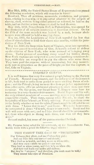 CHRONOLOGY. MAY.
May 26tli, 1836, the United States House of Representatives passed
the following n^solutioM, wlii(;h still remains in force:
Resolved, That till
petitions, mernoriaia;, n-sokitions, and proposi-
tions, relating i" ornj way, <;r to
any extent whatever to the subject of
slavery, sliall, wiihout l»eing either printed or referred, l)e laid on tlie
table, and no furtlier ;iction whatever shall be had tht.'reon.
May 14th, 1S3S, Pennsylvania Hall, in Philadelphia, was opened for
free discussion of al! subjects interesting to American citizens. On the
the 17th of the same month it was burned by a mob, because aboli-
tionists were allowed to hold a meeting there.
May 1st, ISU, the Legislature of New- York repealed the law that
allowed slaveholders to hold their slaves nine months, within the juris-
diction of New-York.
May 1st, 1842, tlie Inspection I^aws of Virijiui;i, went into operation.
Tbey svere passed in retali.ition of Gov. Sewaid's refusal to deliver
»!p tlie citizens of New-York, who were accused of brinj,rii)g away
sl'ives. Under |)retext of searching every vessel fcr bidden slaves,
New-Y^ork captains are subjected to [irocesses involving vexatious de-
liiys, while they are ronipe.ll''d to yiay tlie officers who serve them.
Tl)*-y have paid the expense wiihout muriunring, bv.t tliey iintnedi-
wtely rose in proportion on the price of freight ;
so thai tiie expense, in
fact, falls on Virginia.
^
COLORED GUESTS.
It is well known that very few colored people belong to the Society
vi' F'riends. Natural temperament, and the influences of their station
in life, both tend to make them partial to more exciting forms of reli-
gion ;
and the Friend-, being no more free from prejudice against oob>r
than other sects, offer no ;idditional attraction tu draw tiieni into their
nu'etings. On this point, our friend Isaac T. Hopper once bore his
testimony in a very characteristic maimer. David Mapes and bis wife,
the only colored memi>ers of •
moisting, were a very worthy and
respectable couple. They came, among other Friends, to share ibe
hospitality of Isaac's house, at Yearly meeting. Some qiu^'^tions arose
in the family whether or not the white Friends would be offended to eat
with them. " Leave that to me," said L-aac. When tiie hour came,
he announced it thus: "Friends, diimer is now ready. David and hia
wife will come with me ;
ami as I hke that all sbonld be accommoda-
ted, those who object to dining with them, can wait till they iinve
done."
Several smiled, but none of the guests remained behind.
Mr. Pierpont beins; asked for his aatos;raph, at the Massachusetts Fair,
hastily wrote v/ith a pencil the following happy efi'usion :
THEY CANNOT TAKE CARE OF "THEMSELVES."
Our Tobacco they plant, and our Cotton they pick ;
And our Rice they can harvest and thrash ;
They feed us in health, and they narse as when sick;
And they earn—while we pocket
—our cash.
They lead us when young, and they help us when old;
And their toil loads our tables and shelves;
But they're
"
niggers;" and therefore, (the truth must be told,)
They cannot take care of tkemsdvet.
 