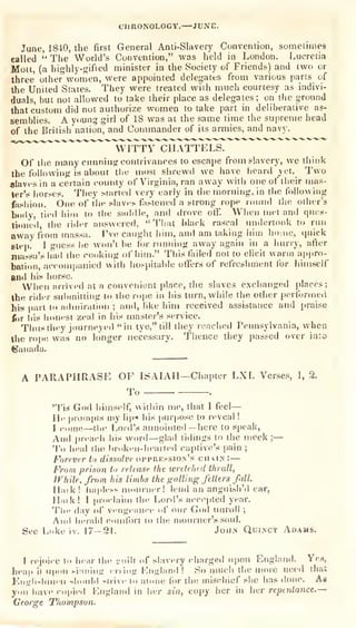 CHUONOLOCY.—JUNE.
June, 1840, the first General Anti-Slavery Convention, sometimes
called
" The World's Convention," was held in London. Lucretia
Molt, (a highly-gified minister in the Society of Friends) and two or
three other women, were appointed delegates
from various parts of
ihe United States. They were treated with much courtesy as indivi-
duals, but not allowed to take their place as delegates; on the
ground
that custom did not authorize women to take part in deliberative as-
semblies. A young girl of 18 was at the same time the supreme head
of the British'nation, and Commander of its armies, and navy.
^'"^"^^""
"wTtTY^IIATTE LS.
Of tlie many ciinniiijr contrivances to escape from slavery, we think
the foilowinff is about tlie most shrewd we have lieard yet. Two
slaves in a certain county of Virginia, ran away with one of their n)as-
terV horse?. Tiiey started very early in the morning, in the following
fashion. One of the slnvis fiislened a strong rope round tlio otiier's
body, tied him to the saddle, and ilrove ofT. When met and ques-
tioned, Che rider answered, "That black rascal undertook to run
away from massa. I've caught him, and am taking him ho:ue, (piick
6tep. I suess he won't be for running away again in a hurry, after
massaV liiid the conking of hiiri." This failed not to elicit warm a|)pro-
bation, accoriiijaiiied with hospitable offers of refreshment for himself
and his horse.
When arrived at a convenient place, the slaves exchanged i)Iaces;
the rider suitmilting to the rope in his turn, while the other [xrfonne.i
iiis part to adiniratiou ; and, like him received assistance and praise
fiir liis honest zeal in his master's service.
Thusthey j(»urneye<l "in tye," till they reached Pennsylvania, when
the rope was no k>nger necessary. Thence they passed over in:o
(Canada.
A PARAPHRASE OF ISAIAH—Chapter LXI. Verses, 1, 3.
To .
'Tis God himself, within me, that I feel—
He prompts my lip« his jiurpose to n-veal !
I i-i.me—tlic Lord's aiumiiueil — here to s|)cak.
And prea<-li his won!—glail tidings to the meek;—
'j'o heal iho lirnken-liearleil captive's pain ;
Forever to dissolve oppressiOin's chain: —
From prison to release ihe ivretehed thrall,
While, from his limbs the fr ailing fetters fall.
H.nk! hapless ninurner! lend an anguish'd ear,
H.iik! I
[irnel.iim the Lord's accepted year.
Tlie day of vengeance (if our God unroll ;
Ami heralfl cnnifort lo the mourner's soul.
See Luke iv. 17-21. Jou>' Quincy Adams.
[ rejoice tn hear the -.Miiit nf slavery chargeil upon England. Yes,
heap it upon siiuiiiig erring Kiigl.md ! So much the more need that
Kniflisluuen sliniild strivf tn ainiie fur the mischief she has done. As
yiiu have cojiied England in her sin, copy her in her repentance.
—
George Thompson.
 