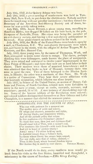 CHUONOLOGt. JfTLl.
July 1 Itli, 17(j7, Jnlin Qiiincy AMams wag born,
July -^Otli. 1835, a ;;re.itiri»!etiiig
of southerners was lield in Tam-
many Hall, Nevv-Voik, to put flown the abolitionists. Nobody mobbed
tlieni for interfering with our pecidiar institutions ;
but they turned the
Secretary of the American Ami-Slavery Society out of doors, be-
cause be was quietly takiufr notes.
July 25th, 1835, Amos Dresser, a pious younp; man, travelling to
distribute Bibles, was flogged 20 l.ishes on his liare back, in the pub-
lic square of Nashville, Tenn. His crime was being the member of
nn ani-slavery society, and having a fljw anti-slavery |>ublicalious in
his trunk. Some pious church members assisted in the work.
July 29th, 1835, the Mails of the United States were broken open by
a mob, at Charleston, S. C. The anti-slavery documents were taken
out, and burnt in the street, wiih the effigies of Arthur Tappan,W. L.
Garrison, and Rev. Samuel Cox.
July, 1842, three young men, by the name of Thompson, Work, and
Burr, attempted to assist some slaves to escape. The slaves, perha-ps
thinking they were kidnappers, made known the place of assignation.
They were seized and sentenced to twelve years' imprisonment in the
Stale Prison of Missouri ; and there they now are at hard labor in their
chains. Their motives were those of unmixed benevolence ; and it
was admitted that they broke no law of Missouri, because there was
none to meet the case. Two of them belonged to the Mission Insti-
tute, in Illinois; the other was a mechanic of that Stale. Mr. Work
is a native of Connecticut. They bear their severe afflictions with
that heavenly resignation, which religion can alone inspire.
July 1842, io Senate of the United States, on motion of Messrs. Cal-
houn and Preston, of South Carolina, colored men were forbidden to
serve in the naw or army, except as cooks, stewards, servants, and
musicians ; passed, 24 to 16. A rare instance of slaveholding cownrd-
ice. Some of the bravest soldiers of the Revolution were colored ;
and colored soldiers distinguished themselves at New Orleans and Lake
Champlain, in a manner that elicited the warmest praise.
"appropriate^ FOR THE FOURTH OF JULY.
Who can with patience for a moment see
The medley mass of pride and misery,
Of whips and charters, manacles and rights.
Of slaving blacks, and democratic whites,
And all the piebald policy that reigns
In free confusion o'er Columbia's plains?
To think that man, thou just and righteous God '.
Should stand befnreThee, with a tyrant's rod,
O'er creatures like himself— with souls from thee—
And yet to boast of perfect liberty !
Away !
away ! I'd rather hold my neck
In doubtful tenure from a Sultan's beck,
In climes where liberty has scarce been named.
Nor any riijht, save that of rulina:, claimed,
—
Than in this Land, where bastard freedom waves
Her fustian flag in mock'ry over slaves. Thomas Moork.
If the North would do its
duty, every southern man would go
back from his visits to the free States, humbled and thoughtful, a
missionary in the cause of freedom.—Ellis Graij Luring.
 