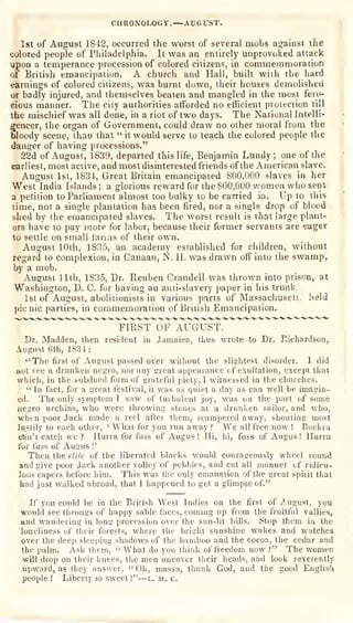 If you could be in the British West Indies on the first of August, you
would see throngs of happy sahle faces, comma; up from the fruitful vallies,
and wandering in long jjroccssion over the sun-lit hills. Stop them in the
loneliness of their forests, where the bright sunshine wakes and watches
over the deep sleeping shadows of the bamboo and the cocoa, the cedar and
the palm. Ask ihem,
" What do you think of freedom now?" The women
will drop on their l<nees, tlie men uncover their heads, and look reverently
upward, as they answer,
"
Oh, massa, thank God, and the good EnglisU
people I
Liberty so sweet !"—l. m. c.
S
CHRONOLOGY.—AtJCrST.
1st of August 1842, occurred the worst of several mobs against the
colored people of Philadelphia. It was an entirely unprovoked attack
upon a temperance procession of colored citizens, in coramemmoraiiofi
of British emancipation. A church and Hall, built with the hard
earnings of colored citizens, was burnt down, their houses demolished
or badly injured, and themselves beaten and mangled in the most fero-
cious manner. The city authorities afforded no efficient protection till
the mischief was all done, in a riot of two days. The National Intelli-
gencer, the organ of Government, could draw no other moral from the
bloody scene, than that " it would serve to teach the colored people the
danger of having processions,"
r; 22d of August", 1839, departed this life, Benjamin Lundy ;
one of the
earliest, most active, and most disinterested friends of the American slave,
August 1st, 1834, Great Britain emancipated 800,000 slaves in her
West India Islands ; a glorious reward for the 800,000 vfomen who sent
a petition to Parliament almost too bulky to be carried in. Up to this
time, not a single plantation has been fired, nor a single drop of blood
s-hed by the emancipated slaves. The worst result is that large plant-
ers have to pay more for labor, because their former servants are eager I
to settle on small lanns of their own.
August 10th, 1835, an academy established for children, without
regard to complexion, in Canaan, N. H. was drawn off into the swamp,
by a mob.
August 11th, 1S35, Dr. Reuben Crandell was thrown into prison, at
Washington, D, C. for having an anti-slavery i)aper in his trunk
1st of August, abolitionists in various parts of Massachuseti held
picnic parties, in commemoration of British Emancipation.
"'"'"^ — PIRST OF AUGUST.
Dr. Madden, then resident in Jamaica, thus wrote to Dr. Richardson,
August 6th, 1834:
" The first of August passed over without the slightest disorder. I did
not see a drunken negro, nor any great appearance of exultation, except that
which, in the subdued form of grateful piety, I witnessed in the churches.
" In fact, for a great festival, it was as quiet a day as can well be imagin-
ed. The only symptom I saw of turbulent joy, was on the part of some
negro urchins, who were throwing stones at a drunken sailor, and who,
when poor Jack made a reel after them, scampered away, shouting most
lustily to each other,
'
What for you run away ? We all free now ! Buckra
c&'n't catch we ? Hurra for fuss of Augus !
Hi, hi, fuss of Augus ! Hurra
for fuss of Augus !'
Then the eli/e of the liberated blacks would courageously wheel round
and give poor Jack another volley of pebbles, and cut all manner of ridicu-
lous capers before him. This was the only emanation of the great spirit that
. bad just walked abroad, that I happened to get a glimpse of."
 