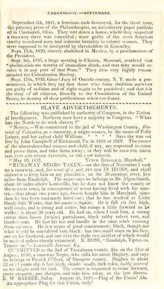 CHROiVOLOr.Y. SEPTEMBER.
September 5th, 1841, a ferocious mob destroyed, for the third time,
the printing press of the Pliilanthropist, an anii-slavery paper publish-
ed in Cincinnati, Ohio. They tore down a house, where they suspected
a runaway slave was concealed ; were guilty of the most ferocious
cruelty to colored men, and indecent brutality to colored women. They
were supposed to be instigated by slaveholders in Keniucky.
Sept. 15ih, 1829, slavery abolished in Mexico, by a proclamation of
the President.
Sept. 5th, 1835, a large meeting in Clinton, Missouri, resolved that
•*
aboliti(mists are worthy of immediate death, an<i that they would re-
ceive it in any part of that State." They also very highly recom-
mended tlie Colonization Society.
Se|)t. 17tli, 1835, Grand Jury of Oneida county, N. Y. made a pre-
sentment, in which they say that those who form abolition societies
are guilty of sedition and of right oug-ht to be |)unislied ;
and that it is
the duty of all citizens, friendly to the Constitution of the United
States, to destroy all their publications wherever found.
The following was published by authority of Congress, in the Nation
al Intelligencer. Northern men have a majority in Congress.
" What
has the North to do with slavery ?"
" Notice.—Was committed to the jail of Washington County, Dis-
trict of Columbia, as a runaway, a negro woman, by the name of Polly
Leiper, and her infant child William. * * * *
Says she was set
free by John Campbell of Richmond, Va. in 1818 or 1819. The owner
of the above-described woman and child, if any, are reqnested to come
and prove them, and take them away ;
or they will be sold for their
JAIL FEES AND OTHER EXPENSES, AS THE LAW DIRECTS.
"May 19, 1827. Tench Ringgold, Marshall."
"RUNAWAY NEGRO TAKEN.—on the first of November I took
up a runaway, and, /or want of a jail, put him IN IRONS, and shall
endeavor to keep him on my planiaticn, on the Mississippi river, five
miles from Randolph. The negro says he belongs to Mr. Algon Smith,
about 60 miles obove Louisville, but he does not know the county or
the nearest town, in consequence of never having lived with his mas-
ter,
—that about two years ago, Smith bought him in Maryland, since
then he has been constantly hired out; that he has worked at Little
Sandy Salt Works, that his name is Squire. He is full six feet high,
well made, and is strong and active, but stoops a little forward as he
walks; is about 30 years old. He had on, when I took him, a strong
cotton shirt, linsey (white) pantaloons, black tabby velvet vest, and
blanket coat. He lost his hat and bundle in the cane while running
from my dogs. He is a negro of good countenance; black, though not
"what Avonld be considered very black: has tw^o small scars on his face,
one on his forehead, and one over the right eye, neither of which would
be no'.iced unless closely examined. N. ROSS, "Randolph, Tipton co.
Tennes-ee."-—Louisville Jo^irnal, Ky.
CC'IMITTED to the Jail of Tuscaloosa county, Ala. on the 21st oi
Augut^i, 1840, a runaway Negro, who calls his name Hughey, and says
he belongs to Patrick O'Neal, of Sumpter county. Hughey is about
23 or 24 years old, 6 feet high, slende; made, dark color, ladly scarred
on his thighs with the lash. The owner is requested to come forward,
])rove propertv, pay charges, and take him awav, as the law directs.
K. W. BARBER, Jailor. August 26, 1840.—Flag of the Union! Ala.
An appropriate Flag for this Union, truly!
 