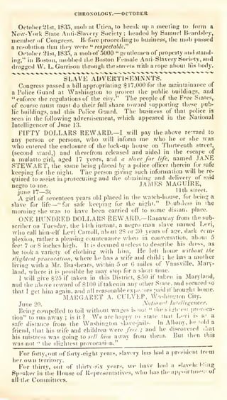 CHRONOLOGY. OCTOBER
Octol)er21sr, 1835, mol) at Utira, to break iij)
a meeting to form a
New-York St.-ite Anri-Slavrry Society; headed by Samuel Hcardsley,
member oC Con<rress. Bifore proceeding to business, the mob passed
a resobition thai they were *'
respectable.^^
Oi-tol)er 21st, 1835, a mob of 5000 "gentlemen of property and stand-
ing," in Boston, (nobbed the Boston Female Ami-Slavery Socieiy, and
dragged VV. L. Garrison through the streets witli a rope about his iiodj'.
"""^""
S L AVE^ ADVERTI S iTm N N TS.
Congress passed a bill appropriating $17,000 for the maintainance of
a Police Guard at Washington lo protect the public buildings, and
"enforce the regulations of the city." The people of the F'-ee States,
of course must must do their full share toward supporting these pub-
lic buildings, and this Police Guard. The business of that police is
seen in the following advertisement, -which appeared in the National
Intelligencer of June 13.
FIFTY DOLLARS REWARD.—I will pay the above rcvard to
any person or persons, who will inform me who he or she was
wlio entered the enclosure of the lock-up house on Thirteenth street,
(second v.-ard,) and therefrom released and aided in the escape of
a mulatto girl, aged 17 years, atid a slave for life, named JaNE
STEWART, the same being placed by a police officer therein for safe
keeping for the night. Tiie person giving such information will be re-
quired to assist in prosecuting and liie obtaining and delivery of said
negro to me. JAMES MAGUIRE,
June]?—31 nth street.
A girl of seventeen years old placed in the watch-huuse, for being a
slave" for life—"
for safe keeping for the night." Doub.less in ihe
morning she was to have been carried off" to some disiani place.
OJ^e'hUNDRED dollars reward.—Ranaway from the sub-
scriber on Tuesday, the 14ih instant, a negro man slave named Levi,
who call himself Levi Carroll, about 2S or 30 years of age, dark com-
plexion, rather a pleasing countenance when in conversation, about 5
fee'. 7 or S inches high. It is deemed useless to describe his diess, as
he look a variety of clothing with him. He left home icil/iout the
slightest provocation, where he has a wife and child ;
he has a mother
living with a Mr. Brashears, wi'.hin 5 or 6 miles of Vansv)lle, Mary-
land, where it is possible he mav stop for a short lime.
I will give i$25 if taken in this District, $50 if taken in Maryland,
and the abuve reward of $100 iftakenin any other Siaie. and secured so
that I get him again, and all reasonable exi*e.-.ses paid if brought home.
MARGARET A. CULVEP, Washi.it'ion City.
June 20. National Intelligencer.
Being compelled to toil without wa-es is not
" the s'iub'esi provoca-
tion" to run away ;
is it? We are h:ippy to state tnai Levi is a' a
safe distance from the Washington slave-jails- In Albany, he 'old a
friend, that his wife and children' were free ; and he discovered .hat
his mistress was going to sell him away from ihein. But then this
was not '
the sliiihiest provocaii'in."
For forty, out of forty-eight years, siav. ry iias hiul a pn-sideut b-oin
her own territory.
For thirty, out of thirty-six years, we have bad a sl.iveh: lliiiff
Spf'aker in the House of Ri'prcsentatives, wlio has tli<' ap| oirline-;. ol
ull the Committees,
 