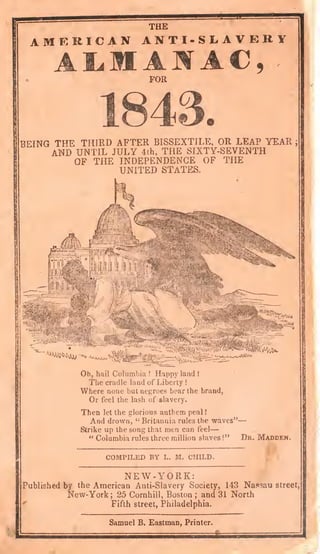 THE
AMERICAN ANT I -SLAVERY
FOR
BEING THE THIRD AFTER BISSEXTILE, OR LEAP YEAR ;
AND UNTIL JULY 4th, THE SIXTY-SEVENTH
OF THE INDEPENDENCE OF THE
UNITED STATES.
"'^W^-.1 '«JUOO.A
Oh, hail Columbia !
Happy land !
The cradle land of Liberty !
Where none but negroes bear the brand,
Or feel the lash of slavery.
Then let the glorious anthem peal !
And drown, "Britannia rules the waves"—
Strike up the song that men can feel—
" Columbia rules three million slaves !" Dk, Madden.
COMPILED BY L. M. CHILD.
NEW-YORK:
Published by the American Anti-Slavery Society, 143 Nassau street,
New-York; 25 Cornhill, Boston; and 31 North
*'
Fifth street, Philadelphia.
Samuel B. Eastman, Printer.
 