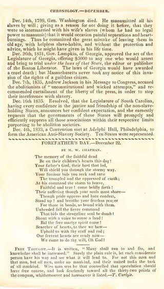 CHRONOLOGY. DECEMBER.
Dec. 14th, 1799, Gen. Washington died. He manumitted all his
slaves by will ; giving as a reason for not doing it before, that they
were so intermarried with his wife's slaves (whom he had no legal
power to manumit) that it would occasion painful separations and heart-
burnings. Thus he committed the great mistake of leaving them in
old age, with helpless slave-habits, and without the protection and
advice, which he might have given in his life time.
Dec. 26lh, 1831, Gov. Lumpkin, of Georgia, approved the act of the
Legislature of Georgia, offering $5000 to any one who would arrest
and bring to trial under the laws of that State, the editor or publisher
of the Boston Liberator. The laws of Georgia would have awarded
a cruel death ; but Massachusetts never look any notice of this inva-
sion of the rights of a guiltless citizen.
Dec. 7th, 1835, Andrew Jackson in his Message to Congress, accused
the abolitionists of " unconstitutional and wicked attempts," and re-
commended curtailment of the liberty of the press, in order to stop
their interference with slavery.
Dec. 16ih 1835. Resolved, that the Legislature of South Carolina,
having every confidence in the justice and friendship of the non-slave-
holding States, announces her confident expectation, and she earnestly
requests that the governments of these States will promptly and
efficiently suppress all those associations within their respective limits
purporting to be aholilion societies.
Dec. 4th, 1833, a Convention met at Adelphi Hall, Philadelphia, to
form the American Anti-Slavery Society. Ten States were represented.
FOREFATHER'S DAY.—December 22.
BY M. W. CHAPMAN.
The memory of the faithful dead
Be on their children's hearts this day!
Your father's God, their host that led,
Will shield you through the stormy way.
Your Saviour bids you seek and save
The trampled and the oppressed of earth t
At his command the storm to brave,
Faithful and true ! come boldly forth !
Their suffering though your souls must share-
Though pride oppress and hate condem,
Stand up ! and breathe your fearless prayer
For those in bonds, as bound with them.
Unheeded fall the fierce command
That bids the struggling soul be dumb !
Shout with a voice to rouse a land !
Bid the free martyr spirit come !
Searcher of hearts, to thee we bow—'
Uphold us with thy staff and rod ;
Our fervent hearts are ready now—
We come to do thy will, Oh God !
Free Thought.—It is written,
"
Many shall run to and fro, and
knowledge shall be increased." Surely the plain rule is, let each considerate
person have his way and see what it will lead to. For not this man and
that man, but all men, make up manl^ind, and their united tasks the task
of all mankind. Wise man was he that counselled that speculation should
have free course, and look fearlessly toward all the thirty-two points of
the compass, whithersoever and howsoever it listed.—T. CarlyU,
 