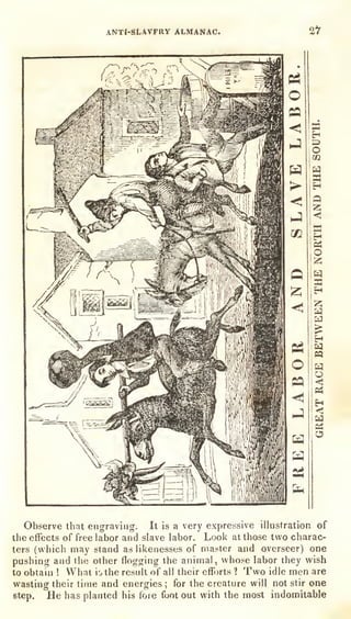 ANTI-SLAVFRY ALMANAC. 2t
Observe that engrav
the effects of free labor
ters (which may stand
pushing and the other
to obtain ! What io the
wasting their time and
step. He has planted
nig. It is a very expressive illustration of
and slave labor. Look at those two charac-
as likenesses of master and overseer) one
flogging the animal, whose labor they wish
result of all their efforts 1 Two idle men are
energies ;
for the creature will not stir one
his lore foot out with the most indomitable
 