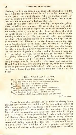 28 ANTI-SLAVERY ALMANAC.
obstinacy, as if he had made up his mind to become a fixture in the
soil ;
while his hind-foot is lifted for a kick at his tormentors, if
he can get a convenient chance. This is a position which cer-
tainly does not indicate that he is a good Christian ;
but it
proves
that he is not so much of a Jackass, after ail.
Look at the other clmracter, pursuing the opposite policy ;
wiser, as well as more humane. He has no whip, cudgel or bridle.
He simply holds a bunch of vegetables before the creature's nose ;
and donkey as he is, he sets out after them full chase, allured by
the smell of the eatables, and assured that he shall have the
chewing of them at last. Hurrah !
merrily ride, thou sagacious
traveller! Whole volumes of political economy, and huge treatises
on education, and folios on the safety of emancipation, are writ-
ten in that shrewd device of thine. Aye, wave thy hat in triumph,
thou practical philosopher ! and shout to that cudgeller behind
thee, that the northern dinkn/ beats the southern, out and out, on
the race course of productive labor ;
and all because a bunch of
heits are before his nose, instead of beots on his back ! Never
fear giving oflTense to his republicaHism by the assinine illustra-
tion ! He is accustomed to consider all laborers as beasts of bur-
den ;
he buys them in the market, with oxen and cart-norses.
Hurrah ! and let him who can stop thy speed, while that blessed
bunch of provender goes before thee ! Will not southern states-
men learn a lesson from this race between the North and the
South ?
FREE AND SLAVE LABOR.
One mouth and one back to two hands, is the law
That the hand of his Maker has stamped upon man;
But Slavery lays on God's ima<:e her paw,
And fixes him out on. a different plan ;
Two mouths and two backs to two hands she creates ;
And the consequence is, as she mislit have expected,
Let the hands do their best, upon all her estates,
The mouths go half fed, and the backs half protected.
J. PlERPONT.
" If there be one who considers the institution of slavery harm-
less, let him compare the rondition of the t^laveholding portion of
this commonwealth,—barren, desolate, and seared as it were by
the avensing hand of Heaven,—with the de.-cription winch we
have of tliis^ime count rv, from those who first broke its virgin
soil. To what is this clian2e ascribable ? Alone to the withering
and blasting effects of slavery. To that vice in the organization
of society by which one half of its inhabitants are arrayed in ni-
terest and feeling against the other half; to that condition of
things in whicii half a million of your population can teel no
sympathy with society, in the prosperity
of which they are forbid-
 