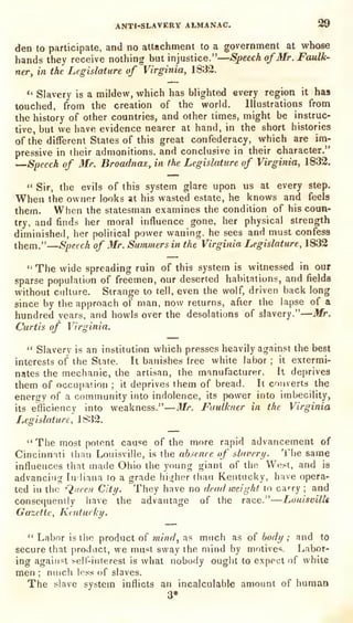 ANTI-SLAVERY ALMANAC. 99
den to participate, and no attachment to a government at whose
hands they receive nothing but injustice."
—Speech ofMr. Faulk-
ner, in the Legislature of Virginia, 1832.
*'
Slavery is a mildew, which has blighted every region it has
touched, from the creation of the world. Illustrations from
the history of other countries, and other times, might be instruc-
tive, but we have evidence nearer at hand, in the short histories
of the different States of this great confederacy, which are im-
pressive in their admonitions, and conclusive in their character."
'—Speech of Mr. Broadnaz, in the Legislature of Virginia, 1832.
"
Sir, the evils of this system glare upon us at every step.
When the owner looks at his wasted estate, he knows and feels
them. When the statesman examines the condition of his coun-
try, and finds her moral influence gone, her physical strength
diminished, her political power waning, he sees and must confess
them."—Speech of Mr. Summers in the Virginia Legislature, 1832
"The wide spreading ruin of this system is witnessed in our
sparse population of freemen, our deserted habitations, and fields
without culture. Strange to tell, even the wolf, driven back long
since by the approach of man, now returns, after the lapse of a
hundred years, and howls over the desolations of slavery."
—Mr.
Curtis of Virginia.
"
Slavery is an institution which presses heavily against the best
interests of the State. It banishes free white labor ;
it extermi-
nates the mechanic, the artisan, the manufacturer. It deprives
them of occupation ;
it
deprives them of bread. It converts the
energy of a community into indolence, its power into imbecility,
its efficiency into weakness."—Mr. Faulkner in the Virginia
Legislature, 1832.
"The most potent cause of the more rapid advancement of
Cincinnati than Louisville, is the absence of slavery. The same
influences that made Ohio the young giant of the West, and is
advancing tiiliana to a grade higher than Kentucky, have opera-
ted in tiie Queen City. They have no deadweight to carry; and
consequently have the advantage of the race."—LuuisvilU
Gazette, Kaitucky.
" Labor is the product of mind, as much as of body ; and to
secure that product, we must sway the mind by motives. Labor-
ing against sell-interest is what nobody ought to expect of white
men ;
nnich less of slaves.
The slave system inflicts an incalculable amount of human
3*
 