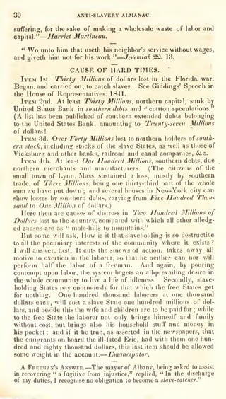 30 ANTI-SLAVERY ALMANAC.
sufferinor, for the sake of making a wholesale waste of labor and
capital."
—Harriet Martineau.
" Wo unto him that useth his neighbor's service without wages,
and giveth him not for his work."—Jeremiah 22. 13.
CAUSE OF HARD TIMES.
*
Item 1st. Tliirty Millions of dollars lost in the Florida war.
Began, and carried on, to catch slaves. See Giddings' Speech in
the House of Representatives. 1841.
Itkm 2nd. At least Thirty Millions, northern capital, sunk by
United States Bank in southern debts and •'
cottton speculations."
(A list has been pul)lished of southern extended debts belonging
to the United States Bank, amounting to Twenty-seven Millions
of dollars!
Item 3d. Over Forty Millions lost to northern holders of south-
ern stock, including stocks of the slave States, as well as those of
Vicksburg and other banks, railroad and canal companies, &-c.
Item 4th. At lea^t One Ilandred Millions, southern debts, due
northern merchants and manufacturers. (The citizens of the
small town of Lynn, Mass. sustained a loss, mostly l)y southern
trade, of Three MilUuns, being one thirty-tiiird part of the whole
sum we have put down ;
and several houses in New-York city can
show losses by southern debts, varying from Five Hundred T'hou-
sand to One Million of ddllars.)
Here then are causes of distress in Two Hundred 3Iillions of
Dollars lost to the country, compared with which all other alledg-
ed causes are as " mole-liills to mountains."
But some will ask, How is it that slaveliolding is so destructive
to all the pecuniary interests of the community where it exists ?
I will answer, first, It cuts the sinews of action, takes away all
motive to exertion in the laborer, so that he neither can nor will
perform half the labor of a freeman. And again, by pouring
contempt upon labor, the system begets an all-prevailing desire in
the whole community to live a life of idleness. Secondly, slave-
holding States pay enormously for that which the free States get
for nolhiug. One hundred thousand laborers at one thousand
dollars each, will cost a slave State one hundred millions of dol-
lars, and beside this the wife and children are to be paid for; while
to the free State the laborer not only brings himself and family
without cost, but brings also his household stuflf and money in
his pocket; and if it be true, as asserted in the newspapers, that
the emigrants on board the ill-fated Erie, had with them one hun-
dred and eighty thousand dollars, this last item should be allowed
some weight in the account. —Emancipator.
A Freeman's Answer.—The mayor of Albany, being asked to assist
in recovering
" a fugitive from injustice," replied, "In the discharge
of my duties, I recognise no obligation lo become a slave-catcher."
 