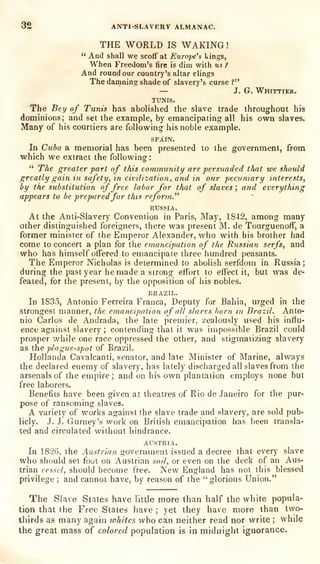 32 ANTI-SLAVERV ALMANAC.
THE WORLD IS WAKING!
" And shall we scoff at Europe's kings,
When Freedom's fire is dim with us ?
And round our country's altar clings
The daoining shade of slavery's curse ?"
— J. G. Whittier.
TUNIS.
The Bey of Tunis has abolished the slave trade throughout his
dominions; and set the example, by emancipating all his own slaves.
Many of his courtiers are following his noble example.
SPAIN.
In Cxiba a memorial has been presented to the government, from
which we extract the following:
" The greater part of this community are persuaded that we should
greatly gain in safety, in civilization, and in our pecuniary interests,
by the substitution of free labor for that of slaves ',
and everything
appears to be preparedfor this reform."
RUSSIA.
At the Anti-Slavery Convention in Paris, May, 1842, among many
other distinguished foreigners, there was present M. de TourguenofT, a
former minister of the Emperor Alexander, who with his brother had
come to concert a plan for the emancipation of the Russian serfs, and
who has himself offered to emancipate three hundred peasants.
The Emperor Nicholas is determined to abolish serfdom in Russia;
during the past year he made a strong effort to effect it, but was de-
feated, for the present, by the opposition of his nobles.
BRAZIL.
In 1835, Antonio Ferreira Franca, Deputy for Bahia, urged in the
strongest manner, the emancipation of all slaves born in Brazil. Anto-
nio Carlos de Andrada, the late premier, zealously used his influ-
ence against slavery ; contending that it was impossible Brazil could
prosper while one race oppressed the other, and stigmatizing slavery
as the plague-spot of Brazil.
Hollanda Cavalcanti, senator, and late Minister of Marine, always
the declared enemy of slavery, has lately discharged all slaves from the
arsenals of the empire; and on his own plantation employs none but
free laborers.
Benefits have been given at theatres of Rio de Janeiro for the pur-
pose of ransoming slaves.
A variety of works against the slave trade and slavery, are sold pub-
licly. J. J. Gurney's work on British emancipation has been transla-
ted and circulated without hindrance.
AUSTRIA.
In 1826, the Austrian government issued a decree that every slave
who should set foot on Austrian soil, or even on the deck of an Aus-
trian vessel, should become free. New England has not this blessed
privilege ; and cannot have, by reason of the "glorious Union."
The Slave States have little more than half the white popula-
tion that the Free States have ; yet they have more than two-
thirds as many again whites who can neither read nor write ;
while
the great mass of colored population is in midnight ignorance.
 