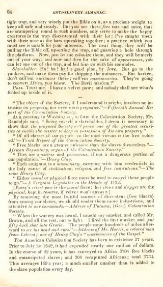 34 ANTI-SLAVERY ALMANAC.
light trap, and very wisely put the Bible on it, ac a precious weight to
keep all safe and steady. But you see these /ree rats and mice, that
are scampering round in such numbers, only serve to make the happy
creatures in the trap discontented with their lot; I've caught them
with their nose at the bars squeaking together; a practice which you
must see is unsafe for your interests. The next thing, they will be
pulling the Bible off, upsetting' the trap, and gnawing a hole through
the platform. Now, just let me colonize iliem, and they will benicely
out of your way; and now and ihen for the sake of appearances, you
can let one out of the trap, and bid him so with his comrades.
Slaveholder. Ha! ha ! ha ! a good plan, by Jove. But go to the
yankees, and tnake them pay for shipping the nuisances. But harkee,
don't caU'em nuisances there; calPem misssionaries. They're going
to convert Africa, you know. Tlie Devil take'em !"
Puss. Trust me. I have a velvet paw ;
and nobody shall see what's
folded up inside of it.
" The ohject if the Society, if T understand it aricrbr, involves no in-
trusion on properly, nor even uvon prejudice.''''
—Fifteenth Annual Re'
port of the Co'onization Soaeiy.
At a meetinsj: in VVashin.r oi , lo form the Colonization Society, Mr.
Randolph said,
"
Beiny myself a shivehohier, I deem it necessary to
show that the proposed Society infl prove one of the greatest securi'
ties to enable the master lo keep in possession of his own property."
" Of all classes of our pi |
u';'. :cn the most vicious is the I'ree color-
ed."—Tenth Report of the Colonization Society.
"Free blacks area arreaier nuisam-e ihan ihe slaves themselves."—
African Repository, organ of the Co'onization Society.^'
"
They are a useless and pernicious, if not a dangerous portion of
our population."
—Henry Clay.
" Each emigrant is a TO?5s/owar?/, carrying with him credentials in
the holy cause of civilization, religion, and free institutions.^^—The
same Henry Clay.
" Either moral or physical force must be used to compel these people
to go."
—A Virginia Legislator m the Debate of ISSii.
[Pussy's velvet paw is the moral force ; her clans and dagger are the
physical, kept in reserve, if velvet wun'i answer.]
By removing the most fruitful sources of discintent (free blacks)
from among our slaves, we shnnld render them more industrious, and
attentive to our commands.—Address of Putnam, [Geo.) Colonization
Society.
" When the war cry was heard, I caught my n)usket, and called Mr.
Brown, and all the rest, out to fight. I fired the first musket and put
fifty huch shot into Grotto. The people came hundreds of miles after-
ward to see his head and eyes.''''— Address of Mr. Harris, a colored man
from Liberia; one of Henry Clay's ''missionaries of the Gospel."
The American Colonization Society has been in existence 27 years.
Prior to July 1st 1842, it had expended nearly one million of dollars.
In the course of 22 years, it has conveyed to Africa 3704 free blacks
and emancipated slaves; and 300 recaptured Africans; total 3734.
This averages 169 a year; a much smaller number than is added to
the slave population every day.
 