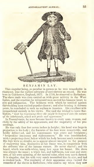 ANTl-SLAAVERY ALMNAC. S5
BENJAMIN LAY.
This singular being, as peculiar in person as he was remarkable in
character, was the earliest advocate of anti-slavery on record. He was
born in Colchester, England, 1677. In 1718, he removed to Barbadoes.
The slave trade was then carried on with great activity in the West
Indies, and the cruelties he witnessed soon moved his humane heart to
pity and indignation. The boldness with which he testified against
slaveholding soon excited popular clamor ;
and after bearing it thirteen
years, he concluded to seek an asylum in America. His excellent wife
sympathised entirely in his views. She said she wished to leave Bar-
badoes,
"
Lest by remaining there she might be leavened into the nature
of the inhabitants, which ivas pride and oppressio?i."
In Pennsylvania, he soon become known to every man, woman, and
child, by the oddity of his appearance, and the singularity of his pro-
ceedings.
He was only four feet seven inches in height ;
his head was large in
proportion to his body ;
the features of his face were remarkable, and
boldly delinc'^ied, and his countenance was grave and benignant;
"
bespeakinr innocency and righteousness." He was hunchbacked,
with a projecting chest, below which his body became much contracted.
His legs were so slender, as to appear almost unequal to '.he purpose
of supporting him, diminutive as his frame was, in comparison with
the ordinary size of the human stature. He never shaved ; and his
beard, wiiich was milk-white, hung low upon his breast. His dress
was always the same; a white hat, and half-boots, tow coat and trow-
sers, of his own spinning, of the natural color, often very mu",h darned.
It is singular, that his wife very much resembled him in size, and had
a crooked back. The similarity of their appearane even pxcited the
remarks of the slaves ia Barbadoes ; who used to say when they saw
 