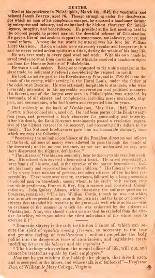 DEATHS.
Died at hig residence in Philad'>lphia, March 4th, 1842, the venerabl« and
l)eloved James Fortek, a$red 76. Though struggling under tlie disadvanta-
ges which no man of his complexion escapes, he amassed a handsome fortune
by enterprise and industry, and maintained the hishest character for intelli-
iigence, integrity, and benevolence. He presided at the first meeting held by
the colored people to protest against the deceitful scheme of Colonization,
He gave a liberal and zealous support to temperance, anti-slavery, peace, and
moral reform. Among the last words he uttered was his love for William
Lloyd Garrison. His own habits were extremely regular and temperate; it is
said he never tasted ardent spirits as a drink, during the whole of his long life.
He was ever ready in every good word and work. With his own hands he
saved twelve persons from drowning ;
for which he received a handsome diplo-
ma from the Humane Society of Philadelphia.
He was a a sail-maker. Being once requested to rig a ship engaged in the
slave trade, he indignantly refused; considering the request an insult.
He took an active part in the Revolutionary War, and in 1780 fell into the
hands of the enemy, while serving in the Royal Louis, under the father of
the celebrated Decatur. He was extremely hospitable to strangers, who were
invariably interested in his agreeable conversation and polished manners.
His funeral, one of the largest ever seen in Philadelphia, was attended by
thousands, of all classes and complexions, including many merchants, ship-
pers, and sea-captains, who had known and respected him for years.
Died suddenly at the bank of Washington, May 31st, 1842, William
CosTiN, a free colored man, ased 62. He had been porter of the Bank twenty-
four years, and preserved a high character for punctuality and integrity.
After his death, the Bank Directors unanimously passed a i-esolution expres-
sive of the highest respect for his memory, and presenting fifty dollars to his
family. The National Intelligencer gave him an honorable obituary, from
which we copy the following :
"
Possessing the unlimited confidence of the President, directors and officers
of the bank, millions of money were allowed to pass through the hands of
the deceased ;
and in no one instance, as we are authorized to say, was
there discovered the slightest defalcation."
.
''
The citizens of Washington generally, bear testimony to his excellent quali-
ties. His colored skin covered a benevolent heart. He raised respectably, a
large family of his own, and, in the exercise of the purest benevolence, took
into his family and supported four orphan children." His funeral was attend-
ed by a very large number of persons, including citizens of the highest res-
pectability. There were over seventy carriages, followed by a long procession
of colored men on horseback ; among whom, to his credit be it spoken, rode
one white gentleman, Francis S. Key, Esq. a sincere and consistent Coloni-
zationist. John Quincy Adams, while discussing the suflVage question in
Congress, remarked :
" The late William Costin, though he was not white,
was as much respected as any man in the district ;
and the large concourse of
citizens that attended his remains to the grave
—as well white as black—was
an evidence of the manner in which he was estimated by the citizens of
Washington. Now, why should such a man as that be excluded from the elec-
tive franchise, when you admit the vilest individuals of the white race to
exercise it ?"
"
Domestic slavery is the only institution I know of, which can se-
cure the spirit of equalUy among freemen^ so necessary to the true
and genuine feeling of re/nMicnnism ; without propelling the body
politic into the dangerous vices of agrarianism, and legislative inter-
meddling between the laborer and the capitalist.''''
" The hirelings who perform the menial offices of life, will not, and
cannot be treated as equals by their employers."
How can he get wisdom that holdeth the plough, that driveth oxen,
and is occupied in the labors, and whose talk is of bullocks?" —Professor
Dew, of William & Mary College, Virginia. ^
 