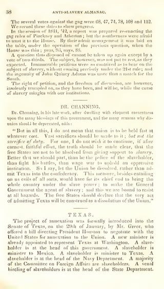 JJ8 ANTI-SLAVERY ALMANAC.
The several votes as;ainsf the gag were 68, 47, 74, 78, 108 and 112.
We refold these dates to show progress.
In the session oC 1841, '42, a report was prepared re-enacting the
gag rides of" PinckiK^y and Atlierton ;
l)iit lli^: soniherneis were afraid
to trust it to tlie House. By their aih'oic uiaiiai,rtMi)eiit it was hiid on
the table, under tiie operation of liie previous quesiion, when tiie
House was tiiin ; yeas, 9d, nays, 88.
A qiiesiion thus dist)()sed of (tannot he tak^n up again exce|)t by a
vote of two-tiiirds. The subject, however, w;is not put to rest, as liiey
expected. Innumerable petitions were so contrived as to iiear on the
siihjoct of slavery, without coining precisely under tiie 2Jst rule; and
the ingenuity of John Quincy Athuas u as more tlian a inutcli tor tlie
South.
Tiie riglit of petition, and the freedom of (iiscn^!sion, are however,
insolently trampled on, as they have been, and will be, while the curse
of slavery aiiiigles with our institutions.
DR. CHANNINCt.
Dr. Channing, in his late work, after dwelling with eloquent earnestness
upon the many blessings of this government, and the many reasons why dis-
union slioulJ be deprecated, adds :
" But in all this, I do not mean that union is (o bo held fast a^
whatever cost. Vast sacrifices should he made to it ;
but not (he
sacrifice of duty. For one, [ do not tvish it to continue, if after
earnest, faithful effort, the truth should be made clear, that tiie
free Slates are not to be absolved from giving support to slavery.
Better that we sliould part, than be the police of the slaveholder,
than fight his battles, than wage war to uphold ati
oppressive
institution. So I say, let the Union be dissolved, rather than ad-
mit Texas into the confederacy. This measure, besides entailing
on us evils of all sorts, would have for its chief end to bring the
whole coniilry under the slave power ;
to make the General
Government the atrent of slavery ;
and this we are bound to resist
at all liazards. The free States should declare that the very act
of admitting Texas will be construed as a dissolution of the Union."
TEXAS.
The project of annexation was formally introduced into the
Senate of Texas, on the 29ih of .January, by Mr. Greer, who
offered a bill directing President Houston to negotiate with the
United States for annexation to the Union. A new minister is
already appointed to represent Texas at Washington. A slave-
holder is at the head of this government. A slaveholder is
minister to Mexico. A slaveholder is mitiister to Texas. A
slaveholder is at the head of the Navy Department. A majority
of the Committee on Foreiijn Affairs are slaveholders. A venal
hireling of slaveholders is at the head of the State Department.
 
