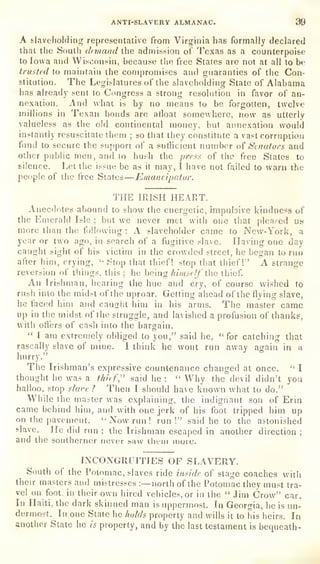 •
ANTI-SLAVERY ALMANAC. 99
A slaveliolding representative from Virginia has formally declared
that the South drmand the admission of Texas as a counterpoise
to Iowa and Wisconsin, because the free States are not at all to be
trusted to maintain the compromises and guaranties of the Con-
stitution. The Legislatures of the slaveholding State of Alabama
has already sent to Congress a strong resolution in favor of an-
nexation. And what is
by no means to be forgotten, twelve
millions in Texan bonds are afloat somewhere, now as utterly
valueless as the old continental money, but annexation would
instantly resuscitate them ;
so that they constitute a vast corrupiiori
fimd to secure the support of a sufficient number o( Stnafors and
other public men, and to hush the press of the free States to
silence. Let the issue be as it
may, I have not failed to warn the
people of the free States—Emancipator.
THE IRISH HEART.
Anecdotes abound to show the energetic, impulsive kindness of
the Emerald Isle ;
but we never met with one that pleased us
more than the tolknving : A slaveholder came to New-York, a
year or two ago, in search of a fugitive slave. Having one day
caught sight of his victim in the crowded street, he began to run
after him, crying, ''Stop that thief! stop tlsat thief!" A strange
reversion of tilings, this ;
he being himsc/f the thief.
An Irishman, hearing the hue and cry, of course wished to
rush into the midst of the uproar. Getting ahead of the flying slave,
he faced him and caught him in his arms. The master came
up in the midst of the struggle, and lavished a profusion of thanks,
with oft'erg of cash into the barcrain.
" 1 am extremely obliged to you," said he, "for catching that
rascally slave of mine. I think he wont run away again in a
mrry.
The Irishman's expressive countenance changed at once. " I
thought he was a th/'if," said he :
"
Why the devil didn't you
halloo, stop slave 7 Then I should have known what to do."
While the master was explaining, the indignant son of Erin
came behind him, and with one jerk of his foot tripped him up
on the pavement.
" Now run ! run!" said he to the astonished
slave. He did run ;
the Irishman escaped in another direction ;
and the southerner never saw iheui inure.
INCONGRUITIES OF SLAVERY.
South of the Potomac, slaves ride inside of stage coaches with
their masters and mistresses :—north of the Potomac they must tra-
vel on foot, in their own hired vehicles, or in the " Jim Crow" car.
In Haiti, the dark skinned man is
uppermost. In Georgia, he is un-
dermost. In one State he holds property and wills it to his heirs. In
another State he is
property, and by the last testament is
bequeath-
 
