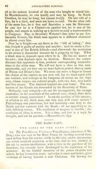 40
'
ANTI-SLAVERY ALMANAC.
ed to the nearest kindred of the man who bought or raised him.
In Massachusetts, he can testify, and may be hung. In South
Carolina, he may be hung, but cannot testify. On one side of a
line, he is a slave, and must not learn to read. On the other side
of the same line, he is free and flourishes a vote for Governor.
In one law he is a Chattel—in another law, he is one of the
people, and counts in making up a district to send a representative
to Congress. Nay, in Secretary Webster's late letter to our Am-
bassador Everett, the black man appears in a different character
in almost every line.
Now he is freight
—so set down in the " bill of lading ;" then
iis freight is guilty oi inutiny and murder ;
next he struts k free-
man in one of the British Islands—and afterwards his restitution
to his owner is demanded because he is
property on legs. What
a black man is, depends upon lohere he is. He has no nature of
his own ;
that depends upon its location. Moreover the contra-
dictions that appertain to him, produce corresponding contradic-
tions in the white man. We will not have a slave in this com-
monwealth, and yet they say we must fight to protect slavery south
of Mason and Dixon's line. We must not move a finger to loosen
the chains of the captive on our own soil, but we must catch with
our cruisers, and consign to the hangman all rovers on the higli
seas, whose cargoes are colored people, with two feet, two hands
and five senses. The Amistad negroes are sent home. The mu-
tineers of the Creole are demanded by the Secretary of State.
Seriously, very seriously
—do not the incongruities, the strange
anomalies, in the condition of the colored race, clearly show there
is terrible wrong somewhere ? Is not the position of this country,
in relation to the black man, one that may well cause anxiety ?
Philanthropy and patriotism, law and humanity
—our duty to the
North and our contract with the South : all are appealing to us,
with different voices. Tlie confusion of tongues is terrible ;
the
confusion of ideas is worse. It is a time, and tliis is a topic for
thought, and not for passion.
—Massachusetts Spy.
_ , THE DARG CASE.
TWO SIDES OF THE SAME STORY.
st. The Pro-Slovery Version.—Tom Hughes, (the slave of Mr.
Darg) who was sent to the State Prison for stealing several thou-
sand dollars from his master, while in this city, under circumstan-
ces which involved suspicion, at the time, that he was abetted in
the act by certain abolitionists, with a view to the purchase of his
freeedom, has recently been discharged by the expiration of his
sentence. By the faithful attention of the prison chaplain and
others, he has learned to read ;
and what is more and better, gives
evidence of having become a true Christian. On leaving the
 