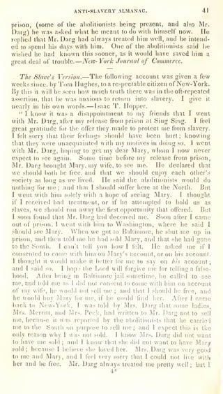 ANTI-SLAVERY ALMANAC. 41
prison, (some of the abolitionists being present, and also Mr.
Darg) he was asUed what he meant to do with himself now. He
replied that Mr. Darg had always treated him well, and he intend-
ed to spend his days with him. Ofie of the abolitionists said he
wished he had known this sooner, as it would have saved him a
great deal of trouble. —Ntio-York Journal of Commerce.
The Slave's Version. —The following account was given a few
weeks since, by Tom Hughes, to a respectable citizen of New-York.
By this it will be seen how much truth there was in the oft-repeated
assertion, that he was anxious to return into slavery. I give it
nearly in his own words. —Isaac T. Hopper.
" I know it was a disappointment to my friends that I went
with Mr. Darg, after my release from prison at Sing Sing. I feel
great gratitude for the offer they made to protect me from slavery.
I felt sorry that their feelings siiould have been hurt; knowing
that they were unacquaintccl with my motives in doing so. I went
with Mr. Darg, hoping to get my dear Mary, whom I now never
expect to see again. Some time before my release from prison,
Mr. Darg brought Mary, my wife, to see me. He declared that
we should both l)e free, and that we should enjoy each other's
society as long as we lived. Fie said the abolitionists would do
nothing for me; and that I should suffer here at the North. But
I went with him solely with a hope of seeing Mary. 1 thought
if I received bad treatment, or if he attempted to hold us as
slaves, we siiould run away the first opportunity that offered. But
I soon found that Mr. Darg had deceived me. Soon after I came
out of prison. I went with him to Washington, where he said I
should see IMary. When we got to Baltimore, he shut ine up in
prison, and then told me he had sold Mary, and that she had gone
to the South. I can't tell you how I felt. He asked me if I
consented to come with him on Mary's account, or on his account.
I thought it would make it belter for me to say on his account ;
and I said so. 1 hope the Lord will forgive me for telling a false-
hood. After being in Baltimore jail sometime, he called to see
me, and told me as I did not consent to come with him on account
of my wife, he would not sell me ;
and that 1 should be free, and
he would buy Mary for me, if he could find her. After I came
back to New- York, I was told by Mrs. Dnrg that some ladies,
Mrs. Merritt, and Mrs. Peck, had written to Mr. Darg not to sell
me, because it uns reported by the abolitionists that he carried
me to the South on purpose to sell me; and I expect this is the
only reason why I was not sold. I know Mrs. Darg did not want
to have me sold ;
and I know that she did not want to have Mary
sold ;
because I believe she loved her. Mrs. Darg was very good
to me and Mary, and 1 feel very sorry that I could not live with
her and be free. Mr. Darg always treated me pretty well ;
but I
4*
 