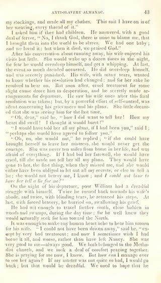 ANTI-SLAVERY ALMANAC. 43
my stockings, and made all my clothes. This suit I have on is of
her weaving, every thread of it."
I asked him if they had children. He answered, with a good
deal of fervor,
"
No, I thank God, there is none to blame me, that
I
brouglit them into the world to be slaves. We had one baby ;
and we loved it; but when il died, we praised God."
After his conversation about running away, his wife enjoyed his
visits but little. She would wake up a dozen times in the night,
for fear he would oversleep himself, and get a whipping. At last,
the event so much dreaded occurred. He did oversleep himself,
and was severely pimisiied. His wife, with many tears, wanted
to know whether liis resolution had changed ;
and for her sake he
resolved to bear on. But soon after, cruel treatment for some
slight cause drove him to desperation, and he secretly made ar-
rangements for departure. He saw his wife once after this final
resolution was taken ; but, by a powerful effort of self-control, was
silent concerning his grievances and his plans. She little dream-
ed that she was seeing him for the last time.
"Oh, dear," said he,
" how I did want to tell her! How my
heart did swell ! 1
thought it would burst !"
"I would have told her all my plans, if I had been you," said I ;
"perhaps she would have agreed to follow you."
"
Oh, no, she would not," he replied ;
''
if she could have
brought herself to leave her mistress, she would never get the
courage. She was never ten miles from home in her life, and was
afraid of everything. K I had bid her farewell, she would have
cried, till she made me tell her all my plans. They would have
gone to her, the first
thing, when they missed me, and she would
either have been obliged to let out all my secrets, or else lo tell a
lie; she would not betray me, I know ;
and / coidd not hear to
have her tell a lie for mc f"
On the night of his departure, poor William had a dreadful
struggle with himself. Twice he turned back towards his wife's
abode, and twice, with blinding tears, he retraced his steps. At
last, with forced bravery, he hurried on, swallowing his grief.
He had wit enough to travel further south, close hidden in
woods and swamps, during the day time; for he well knew they
would naturally seek for him toward the North.
It was enough to make any human heart ache to hear him mourn
for his wife. " I could not have been driven away," said he,
"
ex-
cept by very bad treatment ;
and now I sometimes wish I had
borne it all, and worse, rather than have left Nancy. She was
very good to me—always good. We both belonged to the Metho-
dist church, and we took a deal of comfort praying together.
She is praying for me now, I know. But how can 1 manage ever
to see her again? If my master was not quite so bad, I would go
back ;
but that would be dreadful. We used to hepe that he
 