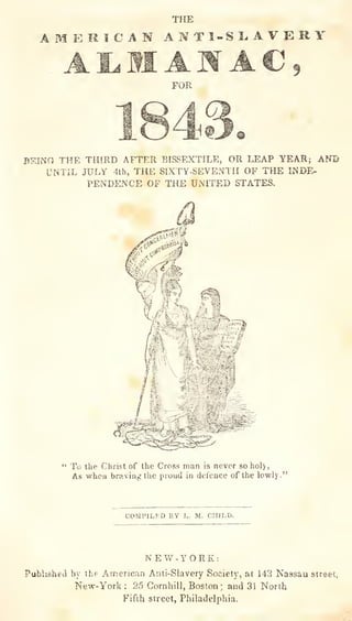 THE
AMERICAN ANT1-SL.AVJERY
FOR
BSINO THE THIRD AFTER BISSEXTILE, OR LEAP YEAR; AND
UNTIL JULY 4th, THE SIXTY-SEVENTH OF THE INDE-
PENDENCE OF THE UNITED STATES.
" To the Christ of the Cross man is never so holy,
As when brD.ving the proud in defence of the lowiy."
COMPILED BY L. M. CHJI.O.
NEW-YORK:
Published by the American Anti-Slavery Society, at 143 Nassau street,
New-York ; 25 Cornhill, Boston ;
and 31 North
Fifth street, Philadelphia.
 