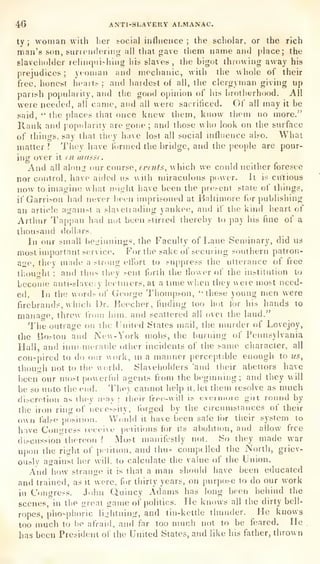 46 ANTI-SLAVERY ALMANAC.
ty ;
woman with lier social influence ;
the scholar, or the rich
man's son, siintMifleriiig all that gave them name and place; the
slaveiiohier relinqiii>hiiig his slaves, the bigot throwing away his
prejudices ; yeoman and mechanic, with the whole of their
free, honest hea^t^ ;
and hardest of all, the clergyman giving up
parish poj^ulariiy,
and the good opinion of his hrotiiyrhood. All
were needed, all came, and all were sacrificed. Of all
may it be
said,
" the places that once knew them, know them no more."
Rank and popularity are gone; and those who look on the surface
of things, say that tiioy have lost all social influence also. What
matter? They have I'ormed the bridge, and the people are pour-
ing over it m masse.
And all alon^r our couvse, rvnifs, which we conld neither foresee
nor control, have aided us with miraculous power. It is curious
now to imagine what might have been the pie.-ent slate of things,
if Garrison had never been imprisoned at iialiiniore for publishing
an article against a slavetiading yankee, and if the kind heart of
Arthur Tappan had not been stirred thereby to pay his fine of a
thousand dollars.
In our small beginnings, the Faculty of Lane Seminary, did us
most important service. For the sake of seem ing southern patron-
age, they made a strung elforl to suppress the utterance of free
tlu)U"ht ;
and thus they sent forth the flower of the institution to
become anti-slaveiy leclniers, at a tune when they weie most need-
ed. In the words ot" George Thompson, "these young men were
firebrands, which Dr. Keecher, finding too hot f(jr his hands to
manace, threw Irom him. and scattered all over the land."
The outrage on the United States mail, the murder of Lovejoy,
the ljo?ton and New- York mobs, the l)urning of Pennsylvania
Hall, and inniimerat>le other incidents of the same character, all
conspired to do our work, m a manner perceptible enough to iis,
though not to the world. Slaveholders 'and their abettors have
been our most powerful agents from the bcgmning; and they will
be so unto the end. They cannot help it, let them resolve as much
discretion as ihey o'nv ;
their irec-will is evermoie giit round by
llie iron ring of ueces.-ity, forged by the circunisiances of their
own fal.-e posiiiou. VVduld it have been sale ihr their system to
have Con<ness leceixe pftiiions for its abolitif)n, and allow free
discussion thereon ? iMo^t manifestly not. So they made war
upon the right of p.-iiiion, and thus compelled the North, griev-
ously against her will, to calculate the value of the Union.
And how strange it is that a man should have been educated
and trained, as it were, for thirty years, on purpose to do our work
in Congress. J(!hn Quincy Adams has long been behind the
scenes, in the great game of politics.
He knows all the dirty bell-
ropes, phosphoric lightning, and tin-kettle thunder. He knows
too much to be afraid, and far too nnich not to be feared. He .
has been President of the United States, and like his father, thrown
 