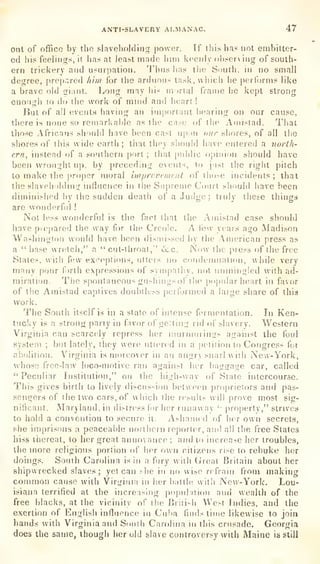 ANTI-SLAVERY ALMANAC. 47
out of office by the slaveholding power. If ihis has not embitter-
ed his feelings, it has at least made liim keenly observing of south-
ern trickery and usurpation. 'I'hna has the South, in no small
degree, [irep.'^red hhn for the arduous task, which he performs like
a brave old giant. Long may his mortal frame he kept strong
enough lo do the work of mnid and heart !
But of all events having an important hearing on our cause,
there is none so remarkable as the case of (he Amistad. That
those Africans should have been cast u|)f)n our shores, of all the
shores of this wide earth; that they sliould have entered a north-
ern, instead of a southern port ;
that public opinion should have
been wrought up, by preceding events, to just the right pitch
to make the proper moral improvement of those incidents ;
that
the slaveholding influence in the Supreme Court should have been
diminished by the sudden death of a Judge ;
truly these things
are wonderful !
Not less wonderful is the fact that tlie Amistad case should
have prepared the way for the Creole. A few years ago Madison
Washington would have been <]isuu>sed by the American press as
a
" base wretch," a "cut-throat," &c. Now the press of the free
States, with few exceptions, utters no cnudonmation, while very
many pour f)rth expressions of sympathy, not unmingled with ad-
miration. The spontaneous gu^hings of the popular heart in favor
of the Amistad captives doubtless performed a large share of thia
WOrii
The South itself is in a stale of intense fermentation. In Ken-
tucky is a strong party in favor of getting rid r)i'
slavery. Western
Virginia can scarcely repress her n!urmuriii2s against the foul
system ;
but lately, they were uti(>red in a petition to Congress for
abf)!ition. Virginia is moreover in an angry snarl with New-York,
whose free-law loco-motive ran against her baggaije car, called
"Pectdiar Institution," on the high-way of State intercourse.
This gives birth to lively discussion between proprietors and pas-
sengers of the two cars, of which the results will prove most sig-
nificant. Maryland, in distress (or her runaway
'
pro[)ertv," strives
to hold a convention to secure it. Ashamed of her own secrets,
she imprisons a peaceable noithern reporter, and all the free States
hiss thereat, lo her great annoyance; and to increase her troubles,
the more religious portion of her own citizens rise to rebuke her
doings. South Carolina is in a fury with Great Britain about her
shipwrecked slaves; yet can she in no wise refrain from making
common cause with Viririnia in her battle with New-York. Lou-
isiana terrified at the increasing po[)n!atiou and wealth of the
free blacks, at the vicinity of the British West Indies, and the
exertion of English influence in Cuba finds time likewise to join
hands with Virginia and South Carolina in this crusade. Georofia
does the same, though her old slave controversy with Maine is still
 