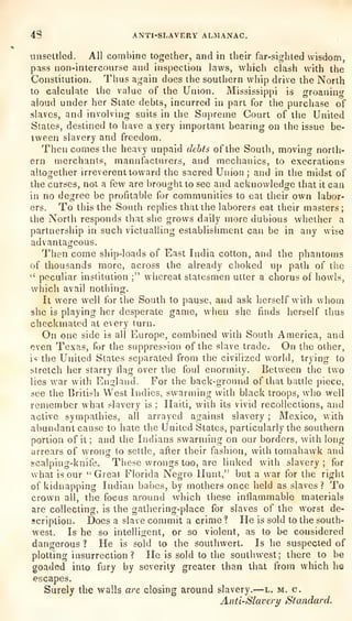 4S ANTI-SLAVERY ALMANAC.
unsettled. AH combine together, and in their far-sighted wisdom,
pass non-intercourse and inspection laws, which clash with the
Constitution. Tlius again does the southern whip drive the North
to calculate the value of the Union. Mississippi is
groanintr
aloud under her State debts, incurred in part for the purchase of
.slaves, and involving suits in the Supreme Court of the United
States, destined to have a very important bearing on the issue be-
tween slavery and freedom.
Then comes the heavy unpaid debts of the South, moving north-
ern merchants, manufacturers, and mechanics, to execrations
altogether irreverent toward the sacred Union ; and in the midst of
the curses, not a kw are brought to see and acknowledge that it can
in no degree be profitable for communities to eat their own labor-
ers. To this the South replies that the laborers eat their masters;
the North responds that she grows daily more dubious whether a
partnership in such victualling establishment can be in any wise
advantageous.
Then come ship-loads of East India cotton, and the phantoms
of thousands more, across the already choked up path of the
''
peculiar institution ;" whereat statesmen utter a chorus of howls,
which avail nothing.
It were well for the South to pause, and ask herself with whom
she is playing her desperate game, when she finds herself thus
checkmated at every turn.
On one side is all Europe, combined with South America, and
even Te.xas, for the suppression of the slave trade. On the other,
is tiie United States separated from the civilized world, trying to
stretch her starry tiag over the foul enormity. Between the two
lies war with England. For the back-ground of that battle piece,
see the British West Indies, swarming with black troops, who well
remember what slavery is :
Haiti, with its vivid recollections, and
active sympathies, all arrayed against slavery ; Mexico, with
abundant cause to hate the United States, particularly the southern
portion of it ;
and the Indians swarming on our borders, with long
arrears of wrong to settle, after their fashion, with tomahawk and
scalping-knife. These wrongs too, are linked with slavery ;
for
what is our "Great Florida Negro Hunt," but a war for the right
of kidnapping Indian babes, by mothers once held as slaves? To
crown all, the focus around which these inflammable materials
are collecting, is the gathering-place for slaves of the worst de-
scription. Does a slave commit a crime ? He is sold to the south-
west. Is he so intelligent, or so violent, as to be considered
dangerous 1 He is sold to the southwert. Is he suspected of
plotting insurrection ? He is sold to the southwest; there to be
goaded into fury by severity greater than that from which he
escapes.
Surely the walls are closing around slavery.
—l. m. c.
Anti-Slavery Standard.
 