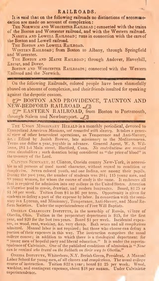 RAILROADS.
It is said that on the following railroads no distinctions of accommo-
<iation are made on account of complexion :
The Norwich and Worcester Railroad ; connected with the trains
of the Boston and Worcester railroad, and with the Western railroad.
Nashua and Lowell Railroad; runs in connection with the cars of
the Boston and Lowell railroad.
The Boston and Lowell Railroad.
Western Railroad ; from Boston to Albany, through Springfield
^nd Worcester.
The Boston and Maine Railroad; through Andover, Haverhill,
Exeler, and Dover.
Boston and Worcester Railroads; connected with the Western
Fvailroad and the Norwich.
On the following Plailroads, colored people have been shamefully
abused on abcount of complexion, and their friends insulted for speaking
against the despotic custom.
0^ BOSTON AND PROVIDENCE, TAUNTON AND
NEW-BEDFORD RAILROAD. .^^
cr^ EASTERN RAILROAD, from Boston to Portsmouth,
through Salem and Nevvburyport. ^^^0
The Union Missionary Herald is a monthly periodical, devoted to
Evangelical American Missions, not connected vith slavery. It takes a gener-
al view of other benevolent operations, as Temperance and Anti-Slavery,
icc. : Edited by Josiah Brewer, late missionary to the Mediterranean.
Terms one dollar a year, payable in advance. General Agent, W. S. AV^il-
iams, 184 1-4 Main street, Hartford, Conn. Xo contributions are received
trom slaveholders ; such donation being considered as "the price of blood" in
the treasury of the Lord.
Clinton Seminary, at Clinton, Oneida county New-York, is accessi-
ble to all persons of good moral character, without regard to condition or
complexion. Seven colored youth, and one Indian, are among their pupils.
During the past year, the number of students was 204; 115 young men, and
8^) young women, for whom the course of study is the same. It embraces all
that is required for admission into any college in the United States. Attention
i< likewise paid to mnsic, drawing, and modern languages. Board, §1 25 or
>1 50 per week. Tuition from $4 to $6 per term. Opportunity is given for
students to defray a part of the expense by labor. In connection with the semi-
nary is a Lyceum, and Missionary, Temperance, Anti-Slavery, and Moral Ke-
form Societies. Under the superintendence of Free AViU Baptists.
Orerlin Collegiate Institute, in the township of Russia, village of
Oberlin, Ohio. Tuition in the preparatory department is $15,. for the first
year, and $20 for the last two years. Board $1 per week. Incidental expen-
ses, as wood, rent, washing, &c. very cheap. Both sexes and ail complexions
admitted. Manual labor is not required ;
but those who choose can defray a
portion of their expenses in this way. The instruction comprises the usual
college course; in addition to which there is a theological department for
"
young men of hopeful piety and liberal education." It is under the superin-
tendence of Calvinists. One of the published conditions of admissioais " None
can be rec&ived who travel on the Sabbath on tlipir way to Oberlin."
Oneida Institute, Whitesboro, N.Y. Beriah Green, President. A Manual
Labor Scliool for young men, of all classes and complexions. The usual college
courseof instruction. Tuition S22 a year; board $1 25 per week. Wood,
washing, and contingent expenses, about $18 per annum. Under Calvinistie
superintendence.
 