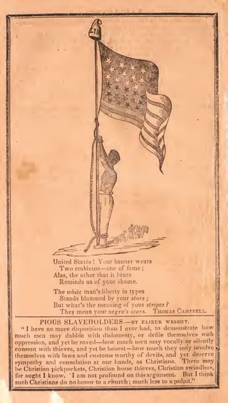 United States ! Your banner wears
Two emblems—one of fame;
Alas, the other that il bears
Reminds us of your shame.
The xohite man's liberty in types
Stands blazoned by your stars ;
But what's the meaning of your stripes ?
They mean your negro's scars. Thomas Camfbfxx..
PIOUS SLAVEHOLDERS.—BY elizcr wright.
" I have no more Hispositlon than I ever had, to demonstrate how
much men may dabble with dishonesty, or defile themselves with
oppression, and yet be saved—how miicli men may vocally or silently
consent with thieves, and yet be honest— how much they may involve
themselves with laws and customs worthy of devils, and yet deserve
sym{)8thy and consolation at our hands, as Christians. There may
be Christian pickpockets, Christian horse thieves, Christian swindlers,
for aught I know. 'I am not profbtmd on this argument. But I think
such Christians do no honor to a church ; much less to a pulpit."
 