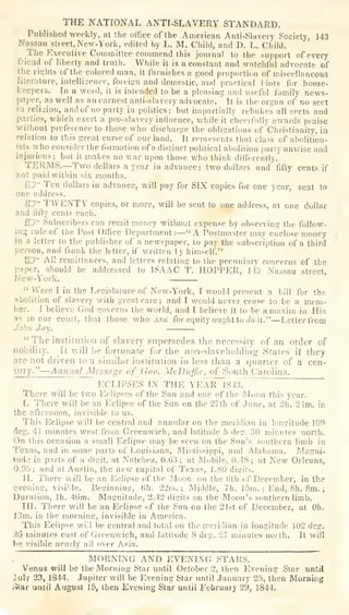 THE NATIONAL ANTI-SLAVERY STANDARD.
Published weekly, at the office of the American Anti-Slavery Society, 143
Nassau stieet, New-York, edited by L. M. Child, and D. L. Child.
The Executive Committee commend this journal to the support of every
friend of liberty and truth. While it is a constant and watchful advocate of
the rights of the colored man, it furnishes a good proportion of miscellaneous
literature, intelliaence, foreign and domestic, ami practical lints for house-
keepers. In a word, it is intended to be a pleasing and usefid fumily news-
paper, as well as an earnest anti-slavery advocate. It is the organ of no sect
ia religion, and of no party in politics; but impartially rebukes all sects and
parties, which exert a pro-slavery influence, while it
cheerfully awards praise
without preference to those who discharge the obligations of Christianity, in
relation to this great curse of our land. It represents that class of abolition-
ists who consider the formation of a distinct political aboliiion pariy unwise and
injurious; but it makes no war upon those who think differently.
TERMS.—Two dollars a year in advance; two dollars and fifty cents if
not paid within six months.
CD=" Ten dollars in advance, will pay for SIX copies for one year, sent to
one address.
By TWENTY copies, or more, will be sent to one address, at one dollar
and fifty cents each.
SZ7' Subscribers can remit money without expense by observing the follow-
iag rule of the Post Office Department:—"A Postmaster may enclose money
in a letter to the publisher of a newspaper, to pay the subscription of a third
person, and frank the letter, if written I
y himself."
[D=- All remittances, and letters relating to the pecuniary concerns of the
paper, should be addressed to ISAAC T. HOPPER, 143 Nassau street.
New-York.
"Were I in the Legislature of New-York, I would present a bill for the
abolition of slavery with great care; and I would never cease to be a mem-
ber. I believe God governs the world, and I believe it to be a maxim in His
as incur court, that those who ask for equity ought to rfo it."—Letter from
John Jay.
"The institution of slavery supersedes the necessity of an order of
nobility. It will befortunate for the non-slaveholdirig States il
they
are not driven to a similar institution in less than a quarter of a cen-
lury.
"—Aniiual Message of Gov._jvIcDuffie,
of South Carolina.
ECLIPSES IN THE YEAR 1843.
There will be two Eclipses of the Sun and one of the Moon this year.
I. There will be an Eclipse of the Sun on the 27th of June, at 2h. 24m. in
the afternoon, invisible to us.
This Eclipse will be central and annular on the meridian in longitude 109
lieg. Al minutes west from Greenwich, and latitude 5 deg. 30 minutes north.
On this occasion a small Eclipse may be seen on the Sun's southern limb in
Texas, and in some parts of Louisiana, IMississippi, and Alabama. Magni-
tude in parts of a digit, at Natchez, 0.63 ; at Mobile, 0.48 ; at New Orleans,
0.95; and at Austin, the new capital of Texas, J. 80 disils.
II. There will be an Eclipse of the Moon on the fitii of December, in the
evening, visil)le. Beginning, 6h. 22m.; Middle, 7h. 15m. ; End, 8h. 8m. ;
Duration, Ih. 4t)m. Magnitude, 2.42 digits on the Moon's southern limb.
in. There will be an Eclipse of the Sun on the 21st of December, at Oh.
I3m. in the mornine, invisible in America.
This Eclipse wi'4 be central and total on the mcriilian in longitude 102 deg.
26 minutes cast of Greenwich, and latitude 8 deg. 27 minutes noith. It will
be visible nearly all over Asia.
MORNING AND EVENING STARS.
Venus will be the Morning Star until October 2, then Evening Star until
July 23, 1844. Jupiter will be Evening Star until January 25, then Morning
Ster until August 15, then Evening Star until February 29, 1844.
 