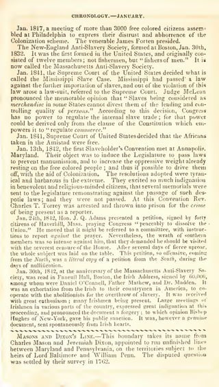 CHRONOLOGY.—iANUARV.
Jan. 1817, a raeetiag of more than 3000 free colored citizens assetn^
bled at Philadelphia to express their distrust and abhorrence of the
Colonization scheme. Tlie venerable James Forten presided.
The New-England Anti-Slavery Society, formed at Boston, Jan. 30ih,
1832. It was the first formed in the United Slates, and originally con-
sisted of twelve members; not fishermen, but "fishers of men." It is
now called the Massachusetts Anti-Slavery Society.
Jan. 1841, the Supreme Court of the United States decided what is
called the Mississippi Slave Case. Mississippi had passed' a law
against the further importation of slaves, and out of the violation of this
law arose a law-suit, referred to the Supreme Court. Judge McLean
pronounced the memorable opinion that "Slaves being considered as
merchandise in some States cannot divest them of the leading and con-
trolling quality of persons.''^ According to this decision. Congress
has no power to regulate the internal slave trade ;
for that power
could be derived only from the clause of the Constitution which em-
powers it to
"
regulate co/nmcrce."
Jan. 1841, Supreme Court of United States decided that the Africans
taken in the Amistad were free.
Jan. 13th, 1842, the first Slaveholder's Convention met at Annapolis,
Maryland. Their object was to induce the Legislature to pass laws
to prevent manumission, and to increase the oppressive weight already
resting on the free colored people ; and thus if possible to drive them
off, with the aid of Colonization. The resolutions adopted were tyran-
ical and barbarous in the extreme. They excited so much indignation
in benevolent and religious-minded citizens, that several memorials were
sent to the legislature remonstrating against the passage of such des-
potic laws; and they were not passed. At this Convention Rev-
Charles T. Torrey was arrested and thrown into prison for the cmne
of being present as a reporter.
Jan. 24th, 1842, Hon. J. Q. Adams presented a petition, signed by forty
citizens of Haverliill, Mass. praying Congress
"
peaceably to dissolve the
Union." He moved that it might be referred to a committtee, with instruc-
tions to report agaimt the prayer. Nevertheless, the wrath of southern
members was so intense against him, that they demanded he sliould be visited
with the severest censure of the House. After several days of fierce uproar,
the whole subject was laid on the table. This petition, so otl'ensive, coming
from the Norlh, M'as a literal copy of a petition from the South, during the
days of nulliiication.
Jan. 30th, 1842, at the anniversary of the Massachusetts Anti-Slavery .So-
ciety, was read in Faneuil Hall, Boston, the Irish Address, signed by ti(),()0O,
among whom were Daniel O'Connell, Father Mathew, and Dr. Madden. It
was an exhortation from the Irish to their countrymen in America, to co-
operate with the abolitionists for the overthrow of slavery. It was received
with great enthusiasm ; many Irishmen being present. Large meetings of
Irislunen in various parts of the country, expressed great indignation at this
proceeding, and pronounced tiie document a forgery ;
to which opinion Bis^hop
Hughes of New-York, gave his public sanction. It was, however a genuine
document, sent spontaneously from Irish hearts.
Masons and Dixon's Line.—This boundary takes its name from
Charles Mason and Jeremiah Dixon, appointed to run unfinished lines
between Maryland and Pennsylvania, on the territories subject to the
heirs of Lord Baltimore and William Penu. The disputed quesiiuu
was settled by their survey in 17G2.
 